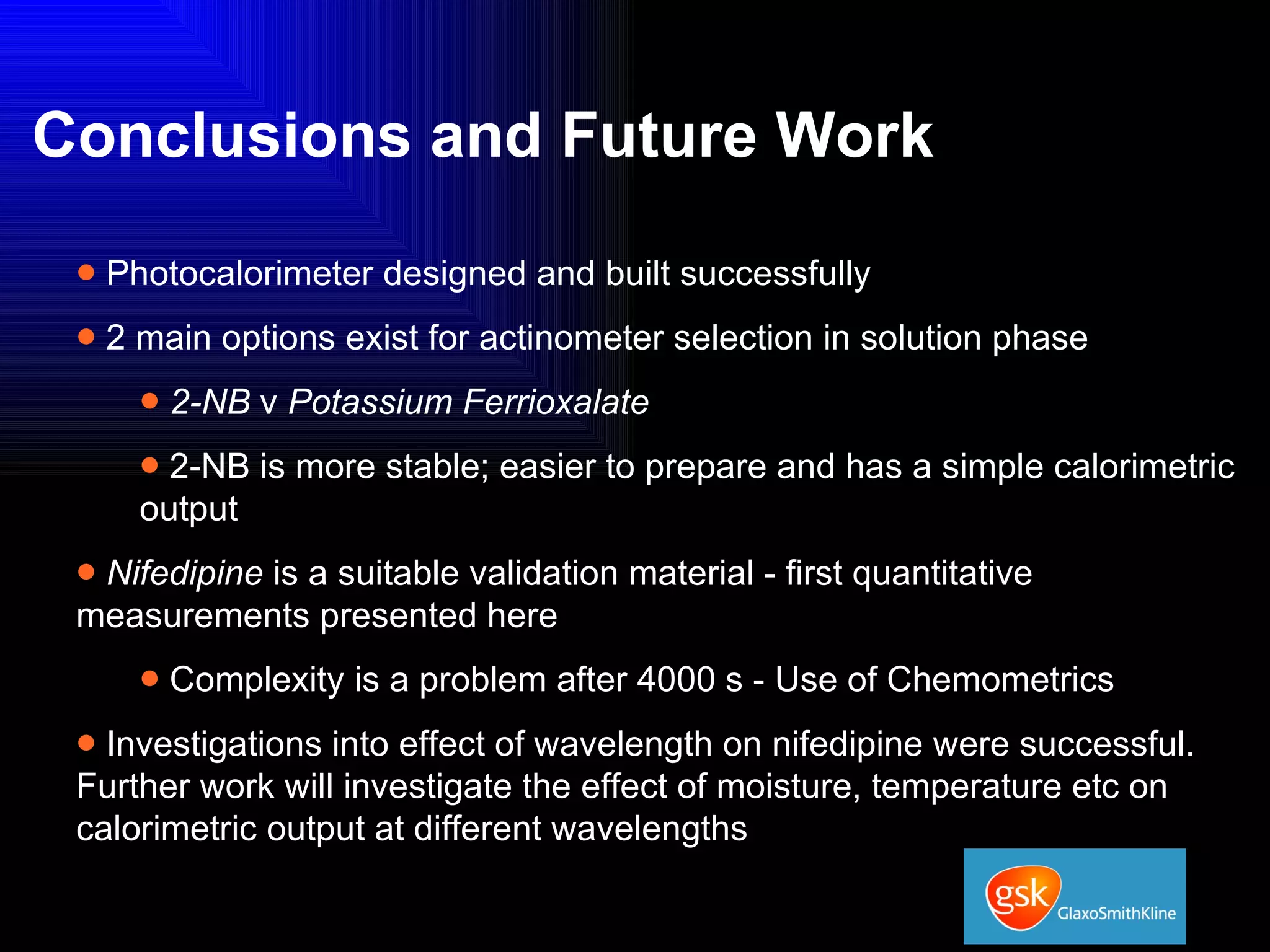 Conclusions and Future Work Photocalorimeter designed and built successfully 2 main options exist for actinometer selection in solution phase 2-NB  v  Potassium Ferrioxalate 2-NB is more stable; easier to prepare and has a simple calorimetric output Nifedipine  is a suitable validation material - first quantitative measurements presented here Complexity is a problem after 4000 s - Use of Chemometrics Investigations into effect of wavelength on nifedipine were successful. Further work will investigate the effect of moisture, temperature etc on calorimetric output at different wavelengths 