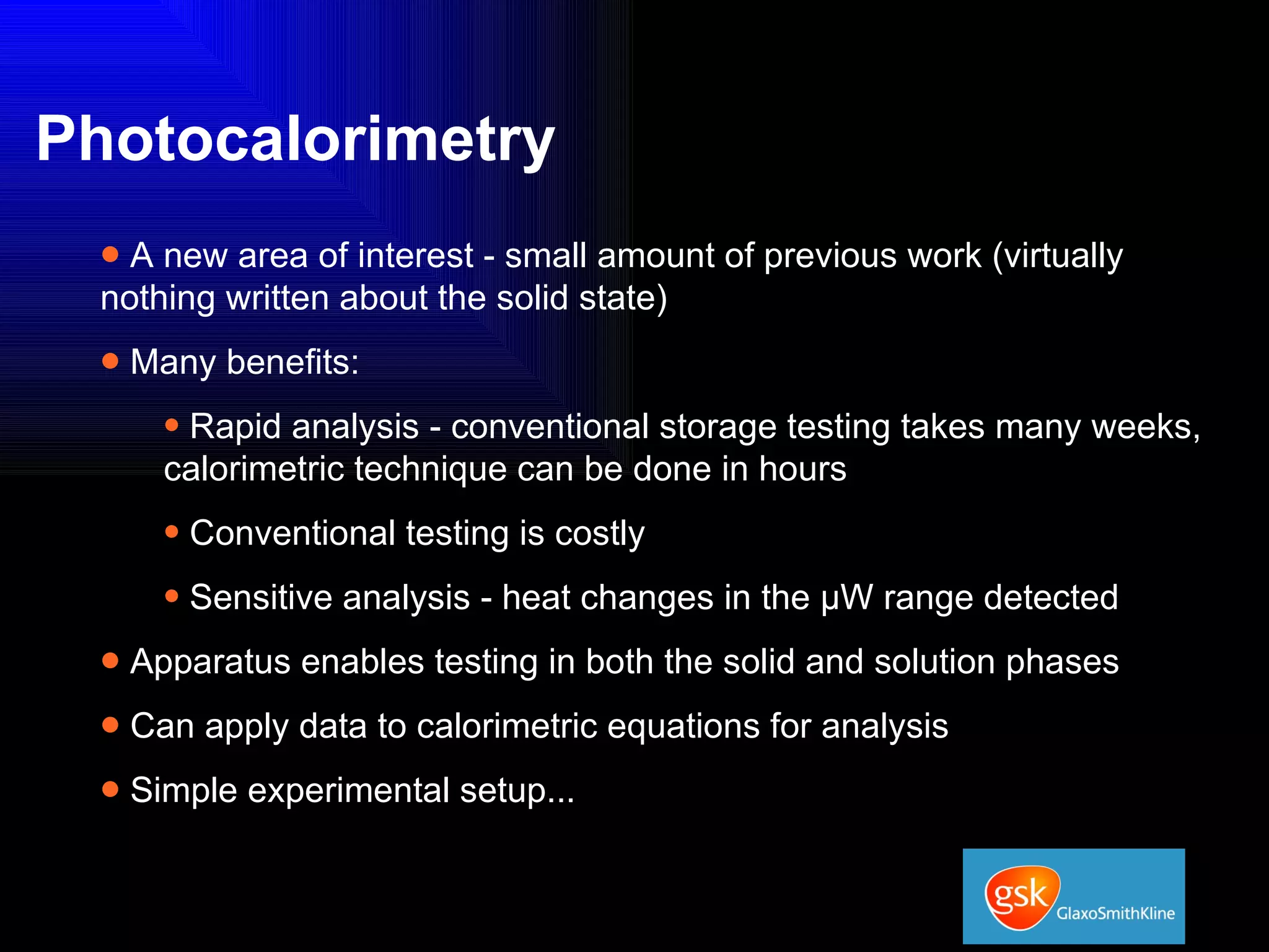 Photocalorimetry A new area of interest - small amount of previous work (virtually nothing written about the solid state) Many benefits: Rapid analysis - conventional storage testing takes many weeks, calorimetric technique can be done in hours Conventional testing is costly Sensitive analysis - heat changes in the µW range detected Apparatus enables testing in both the solid and solution phases Can apply data to calorimetric equations for analysis Simple experimental setup... 