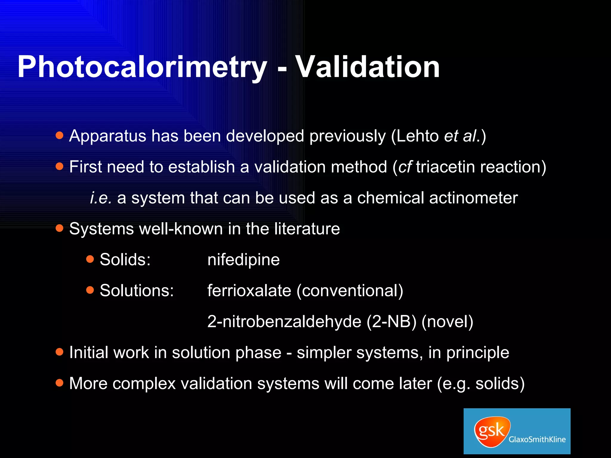 Photocalorimetry - Validation Apparatus has been developed previously (Lehto  et al .) First need to establish a validation method ( cf  triacetin reaction) i.e.  a system that can be used as a chemical actinometer Systems well-known in the literature Solids :  nifedipine Solutions:  ferrioxalate (conventional)   2-nitrobenzaldehyde (2-NB) (novel) Initial work in solution phase - simpler systems, in principle More complex validation systems will come later (e.g. solids)  