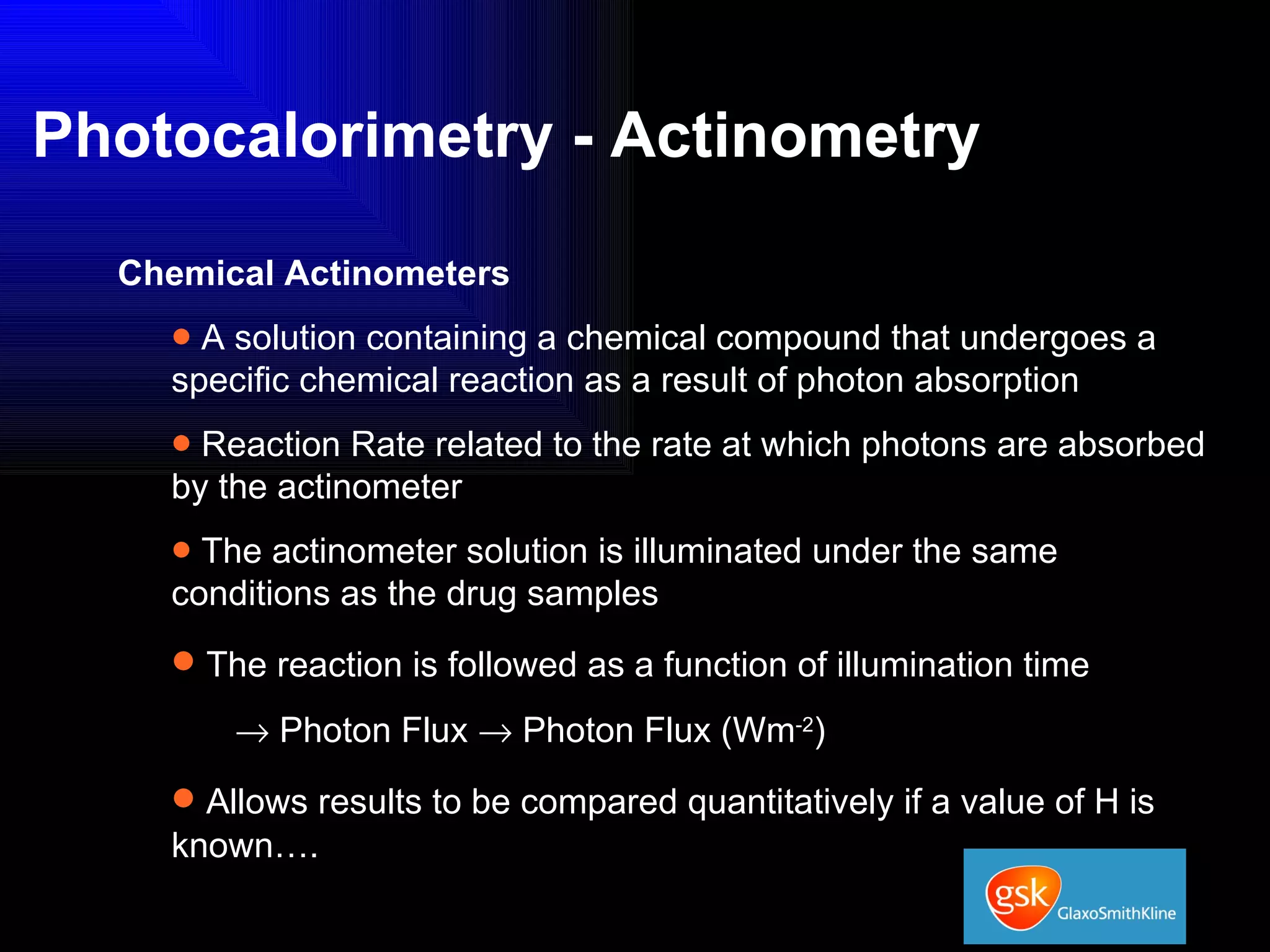 Photocalorimetry - Actinometry Chemical Actinometers A solution containing a chemical compound that undergoes a specific chemical reaction as a result of photon absorption Reaction Rate related to the rate at which photons are absorbed by the actinometer The actinometer solution is illuminated under the same conditions as the drug samples The reaction is followed as a function of illumination time    Photon Flux    Photon Flux (Wm -2 ) Allows results to be compared quantitatively if a value of H is known…. 