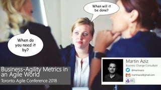 @martinaziz
Martin Aziz
Business Change Consultant
martinaziz@gmail.com
When will it
be done?
When do
you need it
by?
Business-Agility Metrics in
an Agile World
Toronto Agile Conference 2018
 