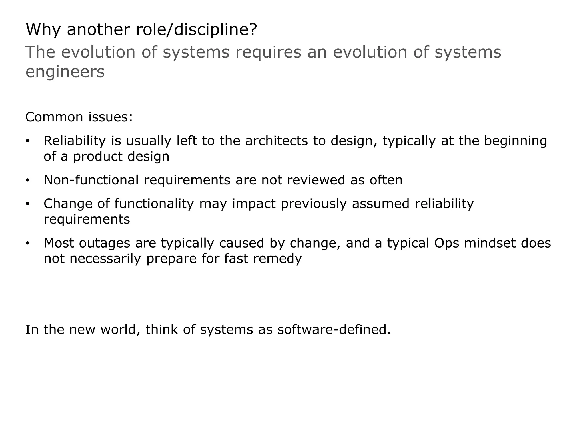 The evolution of systems requires an evolution of systems
engineers
Why another role/discipline?
Common issues:
• Reliability is usually left to the architects to design, typically at the beginning
of a product design
• Non-functional requirements are not reviewed as often
• Change of functionality may impact previously assumed reliability
requirements
• Most outages are typically caused by change, and a typical Ops mindset does
not necessarily prepare for fast remedy
In the new world, think of systems as software-defined.
 