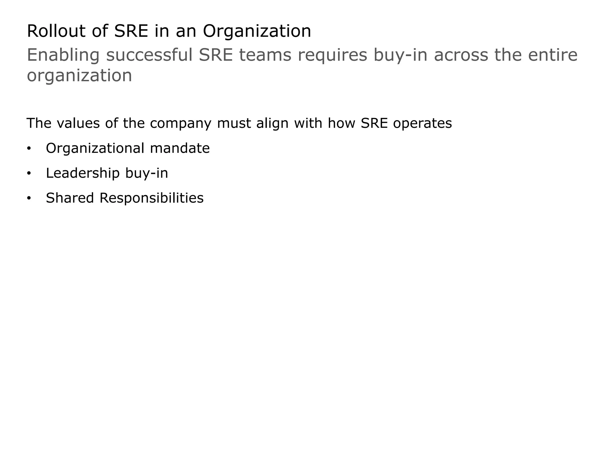 Enabling successful SRE teams requires buy-in across the entire
organization
Rollout of SRE in an Organization
The values of the company must align with how SRE operates
• Organizational mandate
• Leadership buy-in
• Shared Responsibilities
 