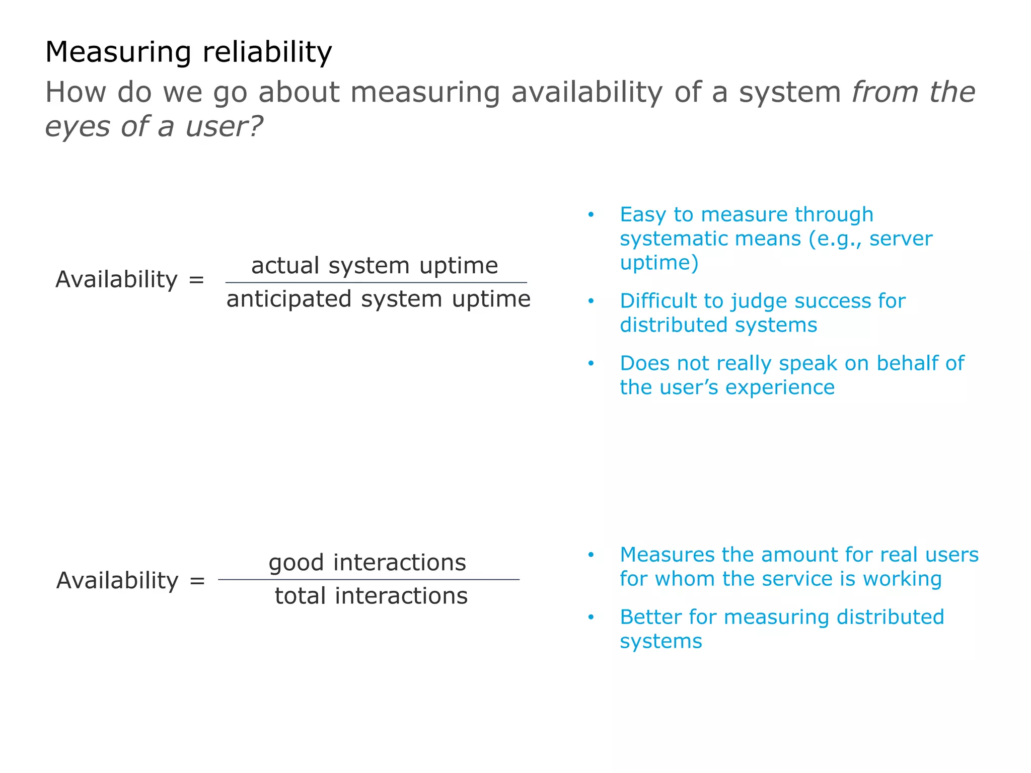 How do we go about measuring availability of a system from the
eyes of a user?
Measuring reliability
• Easy to measure through
systematic means (e.g., server
uptime)
• Difficult to judge success for
distributed systems
• Does not really speak on behalf of
the user’s experience
Availability =
actual system uptime
anticipated system uptime
• Measures the amount for real users
for whom the service is working
• Better for measuring distributed
systems
Availability =
good interactions
total interactions
 