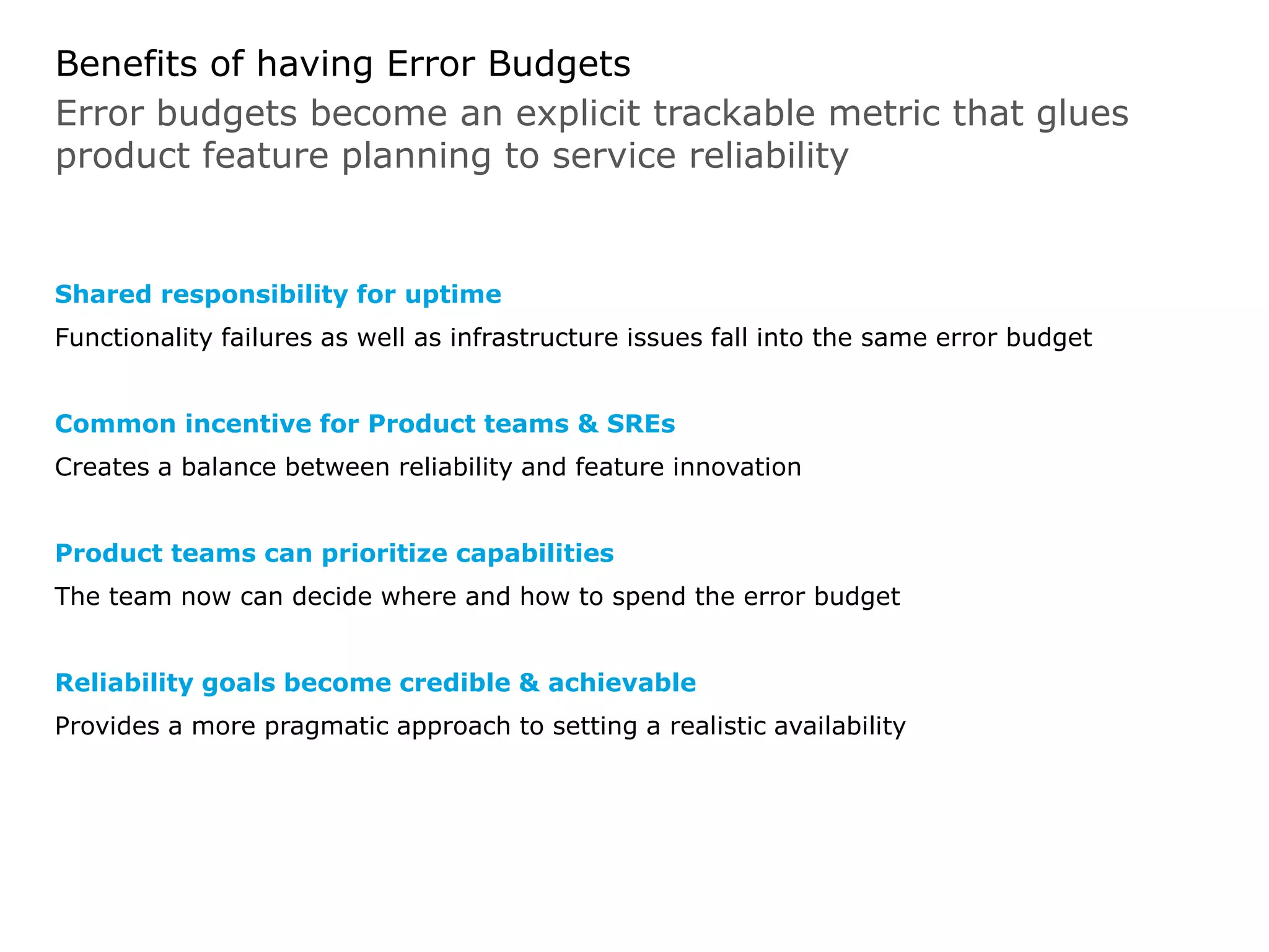 Benefits of having Error Budgets
Shared responsibility for uptime
Functionality failures as well as infrastructure issues fall into the same error budget
Common incentive for Product teams & SREs
Creates a balance between reliability and feature innovation
Product teams can prioritize capabilities
The team now can decide where and how to spend the error budget
Reliability goals become credible & achievable
Provides a more pragmatic approach to setting a realistic availability
Error budgets become an explicit trackable metric that glues
product feature planning to service reliability
 