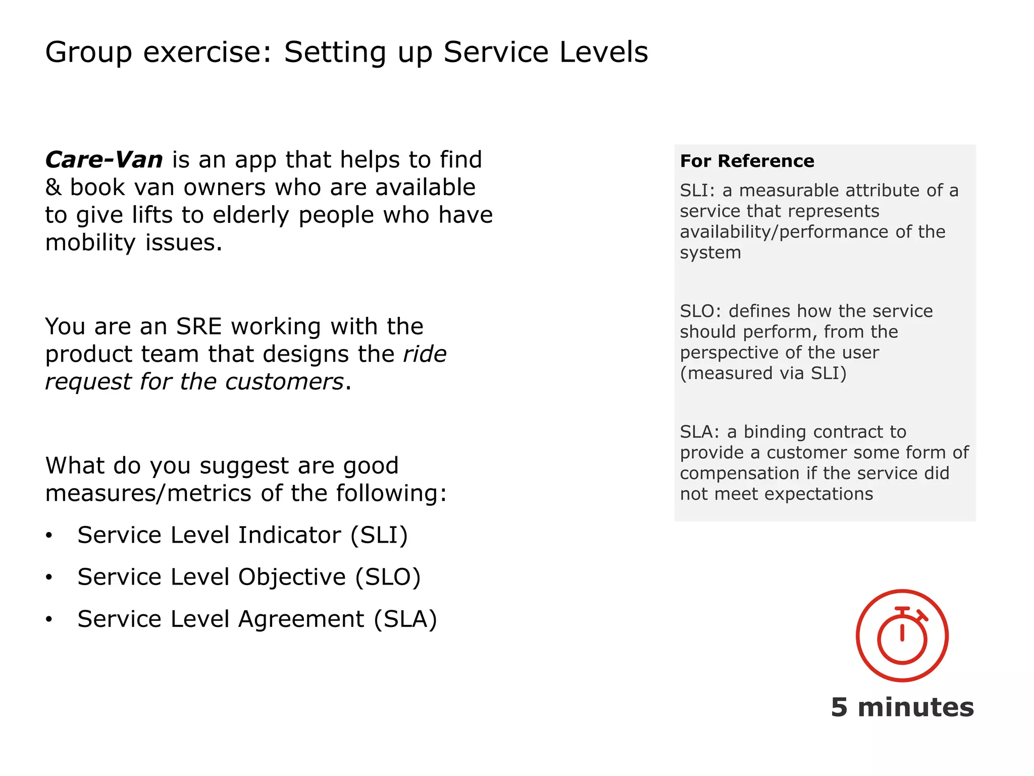 Group exercise: Setting up Service Levels
Care-Van is an app that helps to find
& book van owners who are available
to give lifts to elderly people who have
mobility issues.
You are an SRE working with the
product team that designs the ride
request for the customers.
What do you suggest are good
measures/metrics of the following:
• Service Level Indicator (SLI)
• Service Level Objective (SLO)
• Service Level Agreement (SLA)
5 minutes
For Reference
SLI: a measurable attribute of a
service that represents
availability/performance of the
system
SLO: defines how the service
should perform, from the
perspective of the user
(measured via SLI)
SLA: a binding contract to
provide a customer some form of
compensation if the service did
not meet expectations
 