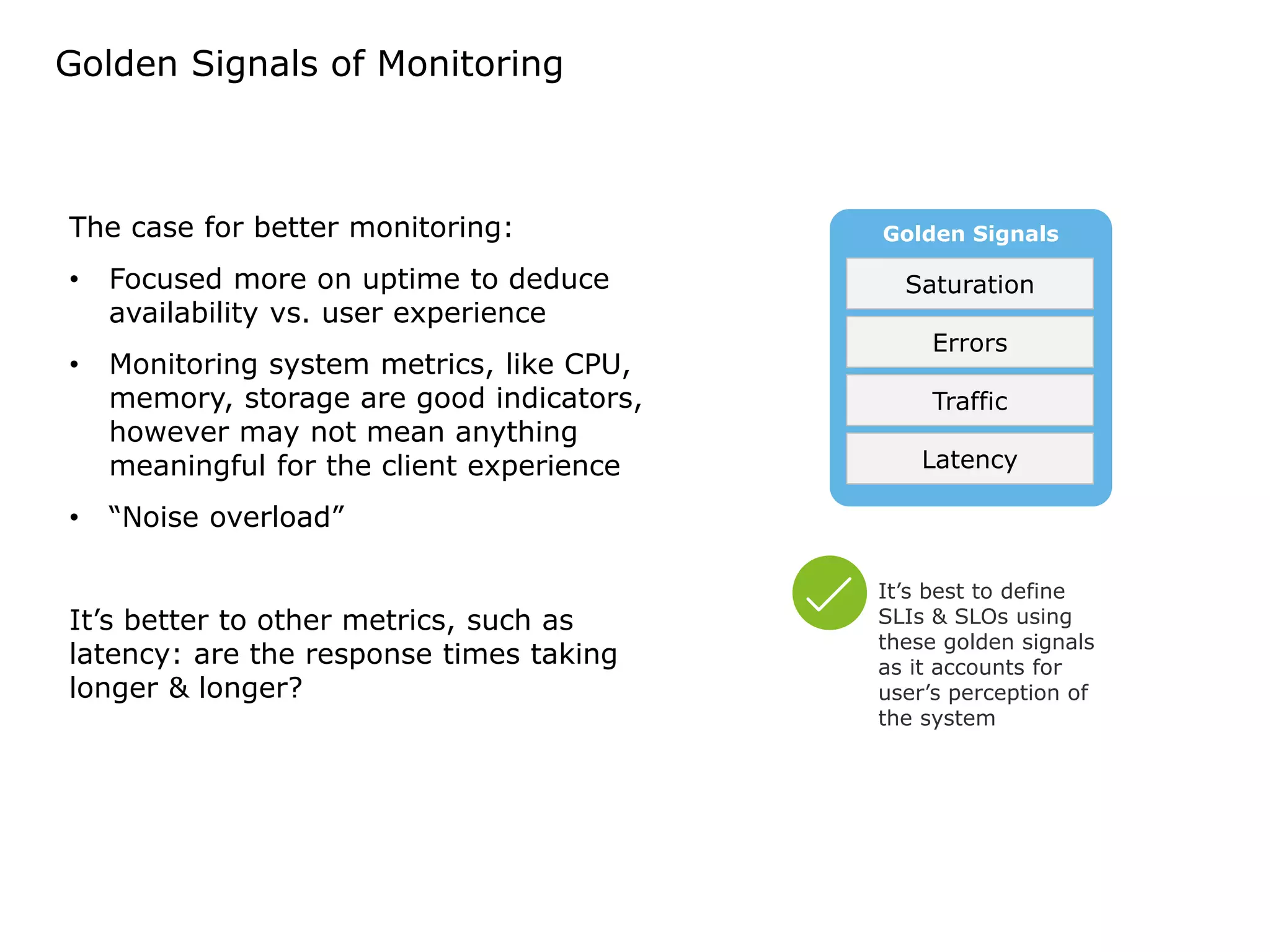 Golden Signals of Monitoring
Golden Signals
Latency
Traffic
Errors
Saturation
The case for better monitoring:
• Focused more on uptime to deduce
availability vs. user experience
• Monitoring system metrics, like CPU,
memory, storage are good indicators,
however may not mean anything
meaningful for the client experience
• “Noise overload”
It’s better to other metrics, such as
latency: are the response times taking
longer & longer?
It’s best to define
SLIs & SLOs using
these golden signals
as it accounts for
user’s perception of
the system
 