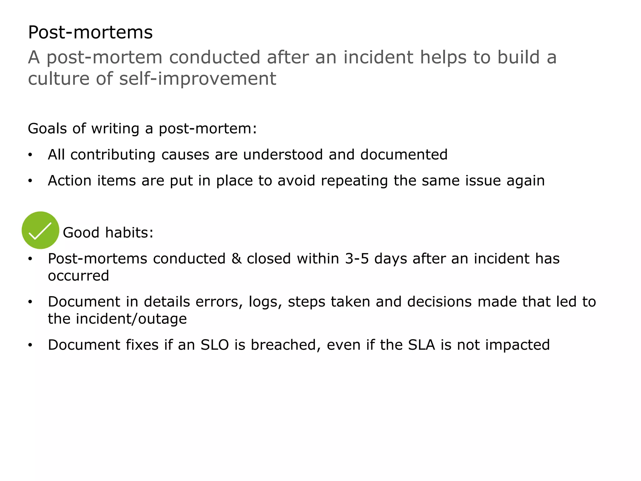 A post-mortem conducted after an incident helps to build a
culture of self-improvement
Post-mortems
Goals of writing a post-mortem:
• All contributing causes are understood and documented
• Action items are put in place to avoid repeating the same issue again
Good habits:
• Post-mortems conducted & closed within 3-5 days after an incident has
occurred
• Document in details errors, logs, steps taken and decisions made that led to
the incident/outage
• Document fixes if an SLO is breached, even if the SLA is not impacted
 