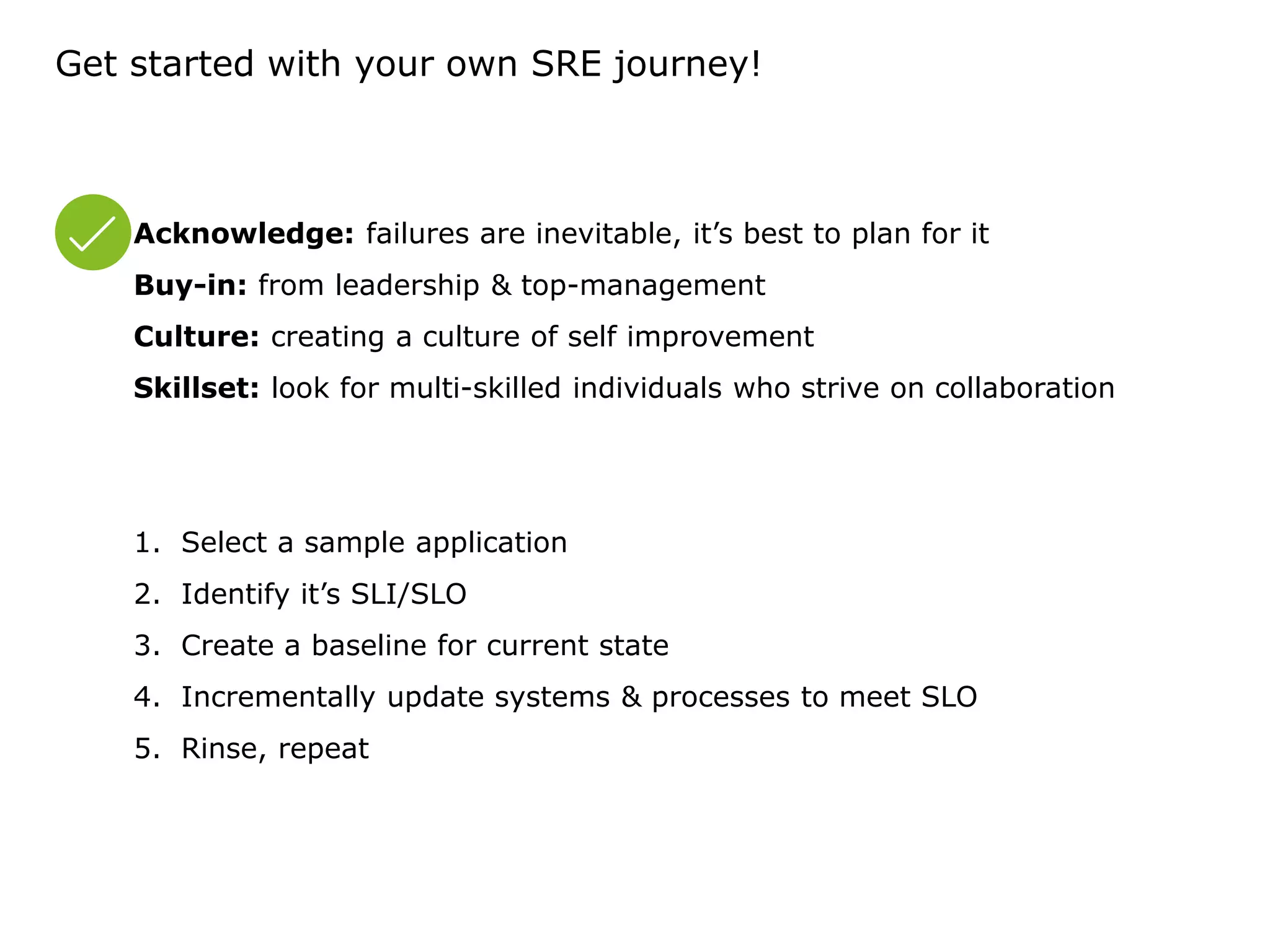 Get started with your own SRE journey!
Acknowledge: failures are inevitable, it’s best to plan for it
Buy-in: from leadership & top-management
Culture: creating a culture of self improvement
Skillset: look for multi-skilled individuals who strive on collaboration
1. Select a sample application
2. Identify it’s SLI/SLO
3. Create a baseline for current state
4. Incrementally update systems & processes to meet SLO
5. Rinse, repeat
 