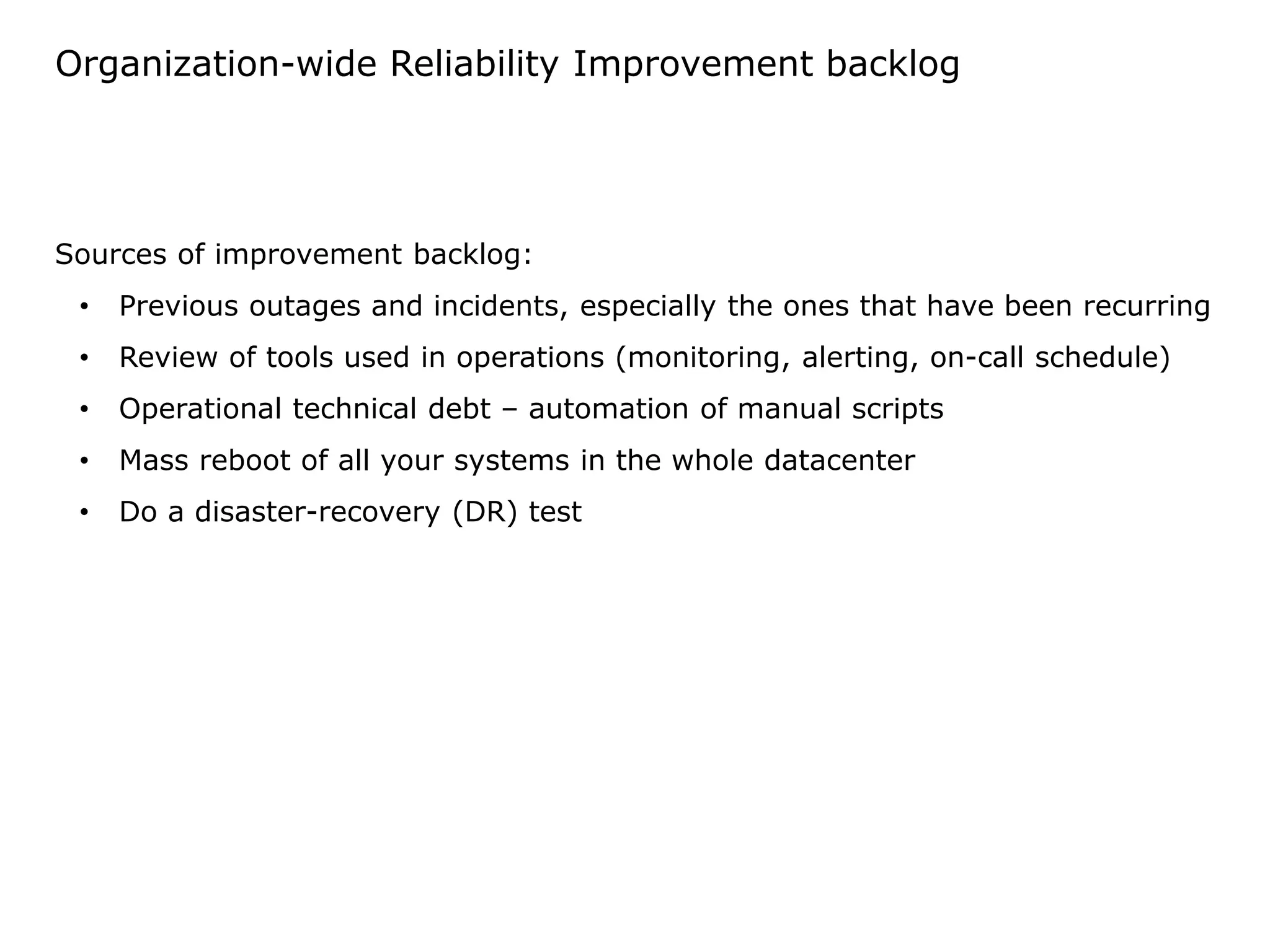 Organization-wide Reliability Improvement backlog
Sources of improvement backlog:
• Previous outages and incidents, especially the ones that have been recurring
• Review of tools used in operations (monitoring, alerting, on-call schedule)
• Operational technical debt – automation of manual scripts
• Mass reboot of all your systems in the whole datacenter
• Do a disaster-recovery (DR) test
 