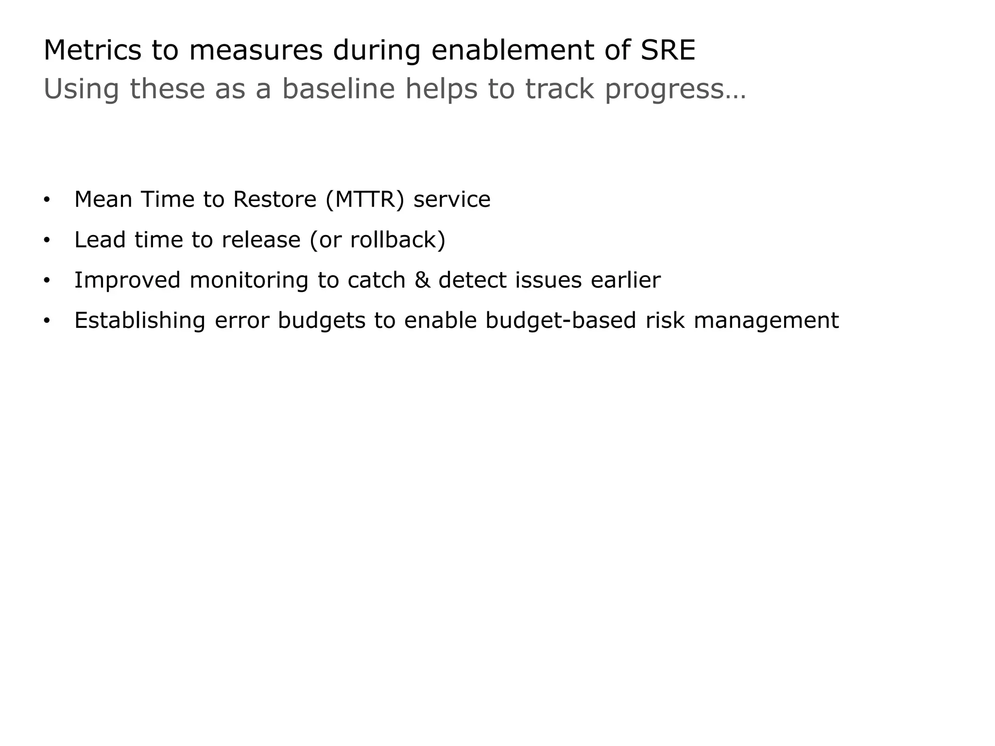 Using these as a baseline helps to track progress…
Metrics to measures during enablement of SRE
• Mean Time to Restore (MTTR) service
• Lead time to release (or rollback)
• Improved monitoring to catch & detect issues earlier
• Establishing error budgets to enable budget-based risk management
 