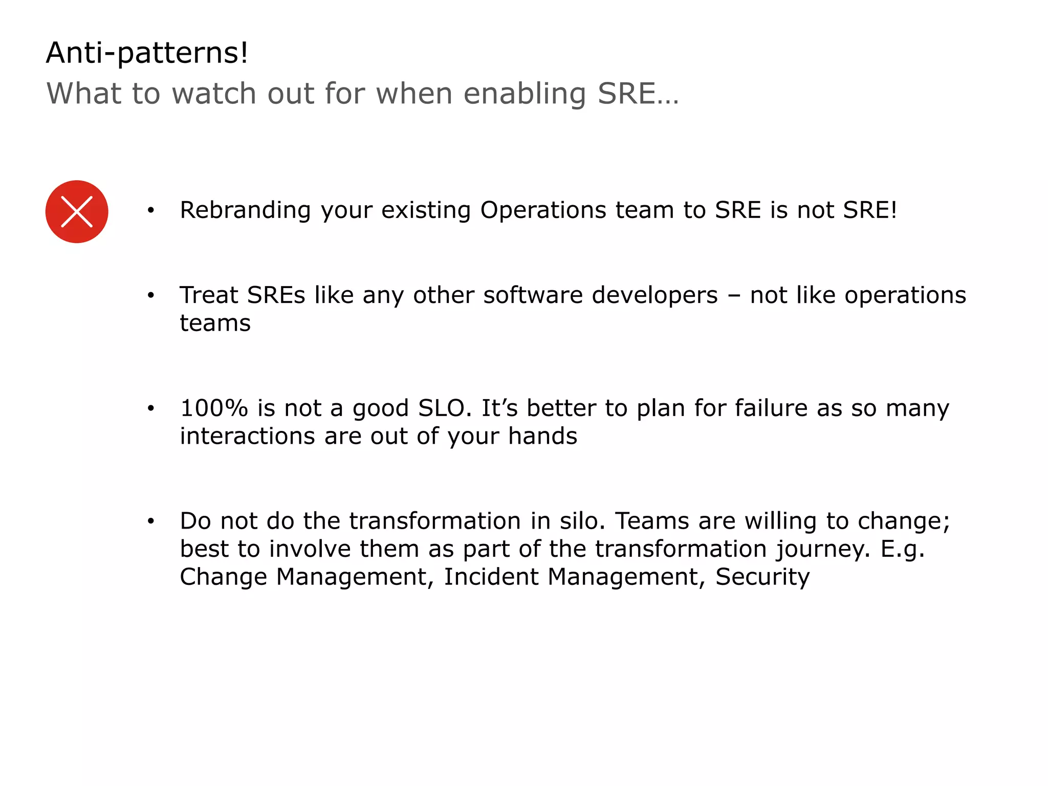 What to watch out for when enabling SRE…
Anti-patterns!
• Rebranding your existing Operations team to SRE is not SRE!
• Treat SREs like any other software developers – not like operations
teams
• 100% is not a good SLO. It’s better to plan for failure as so many
interactions are out of your hands
• Do not do the transformation in silo. Teams are willing to change;
best to involve them as part of the transformation journey. E.g.
Change Management, Incident Management, Security
 