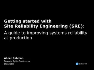 Abeer Rahman
Toronto Agile Conference
Oct 2018
Getting started with
Site Reliability Engineering (SRE):
A guide to improving systems reliability
at production
@abeer486
 