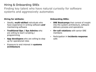 Finding key talent who have natural curiosity for software
systems and aggressively automates
Hiring & Onboarding SREs
Hiring for skillsets:
• Ideally, multi-skilled individuals who
have experience in writing software and
maintaining software
• Traditional Ops / Sys Admins who
are willing to learn scripting /
programming
• App developers who are willing to step
up for operational roles
• Exposure to and interest in systems
architecture
Onboarding SREs:
• SRE Bootcamps that consist of insight
into the system architecture, software
delivery process and operations
• On-call rotations with senior SRE
members
• Participation in incidents response
calls
 