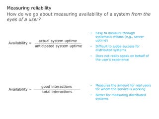How do we go about measuring availability of a system from the
eyes of a user?
Measuring reliability
• Easy to measure through
systematic means (e.g., server
uptime)
• Difficult to judge success for
distributed systems
• Does not really speak on behalf of
the user’s experience
Availability =
actual system uptime
anticipated system uptime
• Measures the amount for real users
for whom the service is working
• Better for measuring distributed
systems
Availability =
good interactions
total interactions
 
