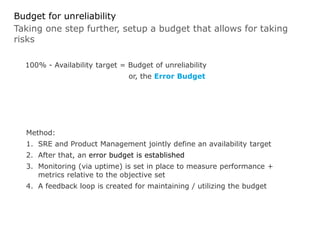 Taking one step further, setup a budget that allows for taking
risks
Budget for unreliability
100% - Availability target = Budget of unreliability
or, the Error Budget
Method:
1. SRE and Product Management jointly define an availability target
2. After that, an error budget is established
3. Monitoring (via uptime) is set in place to measure performance +
metrics relative to the objective set
4. A feedback loop is created for maintaining / utilizing the budget
 
