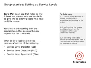 Group exercise: Setting up Service Levels
Care-Van is an app that helps to find
& book van owners who are available
to give lifts to elderly people who have
mobility issues.
You are an SRE working with the
product team that designs the ride
request for the customers.
What do you suggest are good
measures/metrics of the following:
• Service Level Indicator (SLI)
• Service Level Objective (SLO)
• Service Level Agreement (SLA)
5 minutes
For Reference
SLI: a measurable attribute of a
service that represents
availability/performance of the
system
SLO: defines how the service
should perform, from the
perspective of the user
(measured via SLI)
SLA: a binding contract to
provide a customer some form of
compensation if the service did
not meet expectations
 