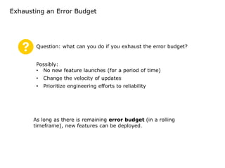 Exhausting an Error Budget
As long as there is remaining error budget (in a rolling
timeframe), new features can be deployed.
Question: what can you do if you exhaust the error budget?
Possibly:
• No new feature launches (for a period of time)
• Change the velocity of updates
• Prioritize engineering efforts to reliability
 