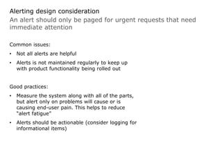 An alert should only be paged for urgent requests that need
immediate attention
Alerting design consideration
Common issues:
• Not all alerts are helpful
• Alerts is not maintained regularly to keep up
with product functionality being rolled out
Good practices:
• Measure the system along with all of the parts,
but alert only on problems will cause or is
causing end-user pain. This helps to reduce
“alert fatigue”
• Alerts should be actionable (consider logging for
informational items)
 