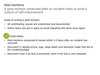 A post-mortem conducted after an incident helps to build a
culture of self-improvement
Post-mortems
Goals of writing a post-mortem:
• All contributing causes are understood and documented
• Action items are put in place to avoid repeating the same issue again
Good habits:
• Post-mortems conducted & closed within 3-5 days after an incident has
occurred
• Document in details errors, logs, steps taken and decisions made that led to
the incident/outage
• Document fixes if an SLO is breached, even if the SLA is not impacted
 