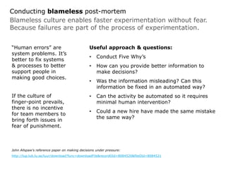 Blameless culture enables faster experimentation without fear.
Because failures are part of the process of experimentation.
Conducting blameless post-mortem
“Human errors” are
system problems. It’s
better to fix systems
& processes to better
support people in
making good choices.
If the culture of
finger-point prevails,
there is no incentive
for team members to
bring forth issues in
fear of punishment.
Useful approach & questions:
• Conduct Five Why’s
• How can you provide better information to
make decisions?
• Was the information misleading? Can this
information be fixed in an automated way?
• Can the activity be automated so it requires
minimal human intervention?
• Could a new hire have made the same mistake
the same way?
John Allspaw’s reference paper on making decisions under pressure:
http://lup.lub.lu.se/luur/download?func=downloadFile&recordOId=8084520&fileOId=8084521
 