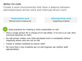 Create a work environments that have a balance between
planned/project-driven work and interrupt-driven work
Better On-Calls
Good practices for creating a more sustainable on-call:
• Have a single person be in charge of on-call (Note: if no one is on call, then
everyone becomes on call!)
• On-call person makes sure interrupt-based work is completed without
impacting others who are not on-call
• Create a rotation schedule to ensure relief
• No more than 2 key incidents per on-call engineer per shift(or staff
appropriately)
Project-driven work
Planned work to reduce toil
Interrupt-driven work
Supporting incidents
 