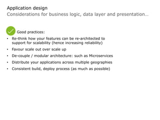 Considerations for business logic, data layer and presentation…
Application design
Good practices:
• Re-think how your features can be re-architected to
support for scalability (hence increasing reliability)
• Favour scale out over scale up
• De-couple / modular architecture: such as Microservices
• Distribute your applications across multiple geographies
• Consistent build, deploy process (as much as possible)
 