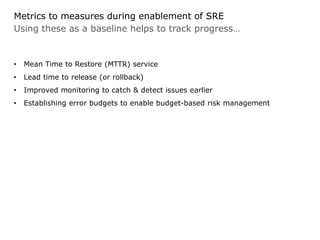 Using these as a baseline helps to track progress…
Metrics to measures during enablement of SRE
• Mean Time to Restore (MTTR) service
• Lead time to release (or rollback)
• Improved monitoring to catch & detect issues earlier
• Establishing error budgets to enable budget-based risk management
 