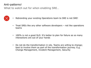 What to watch out for when enabling SRE…
Anti-patterns!
• Rebranding your existing Operations team to SRE is not SRE!
• Treat SREs like any other software developers – not like operations
teams
• 100% is not a good SLO. It’s better to plan for failure as so many
interactions are out of your hands
• Do not do the transformation in silo. Teams are willing to change;
best to involve them as part of the transformation journey. E.g.
Change Management, Incident Management, Security
 
