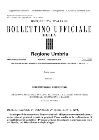 Supplemento ordinario n. 1 al «Bollettino Ufficiale» - serie generale - n. 52 del 10 novembre 2010

Spedizione in abbonamento postale
Art. 2, comma 20/c, legge 662/96 - Fil. di Potenza

                                 REPUBBLICA ITALIANA


BOLLETTI NO U F F ICI ALE                        DELLA




                                                                                           Prezzo € 16,20
PARTI PRIMA e SECONDA                     PERUGIA - 10 novembre 2010                       (IVA compresa)

     DIREZIONE REDAZIONE E AMMINISTRAZIONE PRESSO PRESIDENZA DELLA GIUNTA REGIONALE - P E R U G I A




                                                     PARTE   PRIMA



                                                     Sezione II



                                  DETERMINAZIONI DIRIGENZIALI


     DIREZIONE REGIONALE SVILUPPO ECONOMICO E ATTIVITÀ PRODUTTIVE,
                   ISTRUZIONE, FORMAZIONE E LAVORO
                                               SERVIZIO TURISMO



DETERMINAZIONE DIRIGENZIALE 29 ottobre 2010, n. 9294.

 “Bando per il finanziamento di interventi volti alla promo-commercializzazio-
ne turistica di prodotti tematici e prodotti d’area mediante la realizzazione di
progetti integrati collettivi”. Proroga termine di scadenza e approvazione testo
del Bando, del Disciplinare e degli allegati.
 