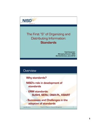1
The First “S” of Organizing and
Distributing Information:
Standards
Todd Carpenter
Managing Director, NISO
ALA Conference, June 2010
June 26, 2010 Three S's of Electronic Resource Management 1
Overview
Why standards?
NISO's role in development of
standards
-  ERM standards:
SUSHI, SERU, ONIX-PL, KBART
- Successes and Challenges in the
adoption of standards
 