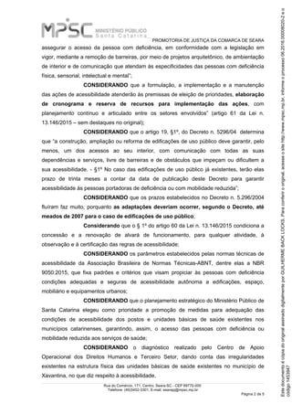 PROMOTORIA DE JUSTIÇA DA COMARCA DE SEARA
Rua do Comércio, 171, Centro, Seara-SC - CEP 89770-000
Telefone: (49)3452-3301, E-mail: searapj@mpsc.mp.br
Página 2 de 5
assegurar o acesso da pessoa com deficiência, em conformidade com a legislação em
vigor, mediante a remoção de barreiras, por meio de projetos arquitetônico, de ambientação
de interior e de comunicação que atendam às especificidades das pessoas com deficiência
física, sensorial, intelectual e mental”;
CONSIDERANDO que a formulação, a implementação e a manutenção
das ações de acessibilidade atenderão às premissas de eleição de prioridades, elaboração
de cronograma e reserva de recursos para implementação das ações, com
planejamento contínuo e articulado entre os setores envolvidos” (artigo 61 da Lei n.
13.146/2015 – sem destaques no original);
CONSIDERANDO que o artigo 19, §1º, do Decreto n. 5296/04 determina
que “a construção, ampliação ou reforma de edificações de uso público deve garantir, pelo
menos, um dos acessos ao seu interior, com comunicação com todas as suas
dependências e serviços, livre de barreiras e de obstáculos que impeçam ou dificultem a
sua acessibilidade. - §1º No caso das edificações de uso público já existentes, terão elas
prazo de trinta meses a contar da data de publicação deste Decreto para garantir
acessibilidade às pessoas portadoras de deficiência ou com mobilidade reduzida”;
CONSIDERANDO que os prazos estabelecidos no Decreto n. 5.296/2004
fluíram faz muito, porquanto as adaptações deveriam ocorrer, segundo o Decreto, até
meados de 2007 para o caso de edificações de uso público;
Considerando que o § 1º do artigo 60 da Lei n. 13.146/2015 condiciona a
concessão e a renovação de alvará de funcionamento, para qualquer atividade, à
observação e à certificação das regras de acessibilidade;
CONSIDERANDO os parâmetros estabelecidos pelas normas técnicas de
acessibilidade da Associação Brasileira de Normas Técnicas-ABNT, dentre elas a NBR
9050:2015, que fixa padrões e critérios que visam propiciar às pessoas com deficiência
condições adequadas e seguras de acessibilidade autônoma a edificações, espaço,
mobiliário e equipamentos urbanos;
CONSIDERANDO que o planejamento estratégico do Ministério Público de
Santa Catarina elegeu como prioridade a promoção de medidas para adequação das
condições de acessibilidade dos postos e unidades básicas de saúde existentes nos
municípios catarinenses, garantindo, assim, o acesso das pessoas com deficiência ou
mobilidade reduzida aos serviços de saúde;
CONSIDERANDO o diagnóstico realizado pelo Centro de Apoio
Operacional dos Direitos Humanos e Terceiro Setor, dando conta das irregularidades
existentes na estrutura física das unidades básicas de saúde existentes no município de
Xavantina, no que diz respeito à acessibilidade,
código1453947
EstedocumentoécópiadooriginalassinadodigitalmenteporGUILHERMEBACKLOCKS.Paraconferirooriginal,acesseositehttp://www.mpsc.mp.br,informeoprocesso06.2016.00008020-2eo
 