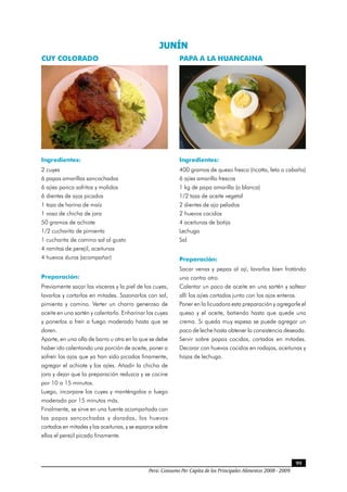 Perú: Consumo Per Cápita de los Principales Alimentos 2008 - 2009
99
JUNÍN 
CUY COLORADO
Ingredientes:
2 cuyes
6 papas amarillas sancochadas
6 ajíes panca sofritos y molidos
6 dientes de ajos picados
1 taza de harina de maíz
1 vaso de chicha de jora
50 gramos de achiote
1/2 cucharita de pimienta
1 cucharita de comino sal al gusto
4 ramitas de perejil, aceitunas
4 huevos duros (acompañar)
Preparación:
Previamente sacar las vísceras y la piel de los cuyes,
lavarlos y cortarlos en mitades. Sazonarlos con sal,
pimienta y comino. Verter un chorro generoso de
aceite en una sartén y calentarlo. Enharinar los cuyes
y ponerlos a freír a fuego moderado hasta que se
doren.
Aparte, en una olla de barro u otra en la que se debe
haber ido calentando una porción de aceite, poner a
sofreír los ajos que ya han sido picados finamente,
agregar el achiote y los ajíes. Añadir la chicha de
jora y dejar que la preparación reduzca y se cocine
por 10 a 15 minutos.
Luego, incorpore los cuyes y manténgalos a fuego
moderado por 15 minutos más.
Finalmente, se sirve en una fuente acompañada con
las papas sancochadas y doradas, los huevos
cortados en mitades y las aceitunas, y se esparce sobre
ellos el perejil picado finamente.
PAPA A LA HUANCAINA
Ingredientes:
400 gramos de queso fresco (ricotta, feta o cabaña)
6 ajíes amarillo frescos
1 kg de papa amarilla (o blanca)
1/2 taza de aceite vegetal
2 dientes de ajo pelados
2 huevos cocidos
4 aceitunas de botija
Lechuga
Sal
Preparación:
Sacar venas y pepas al ají, lavarlos bien frotándo
uno contra otro.
Calentar un poco de aceite en una sartén y saltear
allí los ajíes cortados junto con los ajos enteros.
Poner en la licuadora esta preparación y agregarle el
queso y el aceite, batiendo hasta que quede una
crema. Si queda muy espesa se puede agregar un
poco de leche hasta obtener la consistencia deseada.
Servir sobre papas cocidas, cortadas en mitades.
Decorar con huevos cocidos en rodajas, aceitunas y
hojas de lechuga.
 