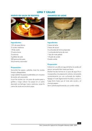 Perú: Consumo Per Cápita de los Principales Alimentos 2008 - 2009
103
HUEVO EN SALSA DE ROCOTO
Ingredientes:
1/2 k.de papa blanca
2 rocotos medianos
1/8 de aceite
2 huevos duros
3 aceitunas
2 galletas de soda
200 gramos de queso
Sal pimienta y sazonador
Preparación:
Sancochar las papas y pelarlas, tener los rocotos
limpios y despepitados.
Luego aplastar las papas ayudándolas con una pisca
de aceite, sal y sazonador.
Licuar los rocotos con una pisca de aceite queso y
galleta y luego colocar las papas en un plato
decorado con lechuga, huevo, aceitunas, rocear la
crema de rocoto encima de la papa.
CHAMPÚS DE LECHE
Ingredientes
5 tazas de leche
2 tazas de azúcar
4 cucharadas de harina preparada
1 cucharada de harina de maíz
1 taza de mote pelado
1/2 palo de canela
Canela molida
Preparación
Colocar en una olla con agua la leche, la canela y el
azúcar, removerla bien hasta que hierva.
Disolver las dos harinas en un poco de agua fría e
incorporarlas a la preparación anterior, removiendo
constantemente con una cucharada de madera.
Agregar el mote (ligeramente triturado) y cocinar a
fuego lento hasta que el mote este cocido y el
champús espero.
Servir caliente espolvoreando con canela molida.
LIMA Y CALLAO
 