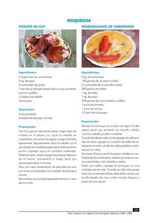 Perú: Consumo Per Cápita de los Principales Alimentos 2008 - 2009
109
MOQUEGUA 
PICANTE DE CUY
Ingredientes:
2 cuyes fritos (no muy tiernos)
2 kg. de papa
3 cucharadas de aceite
1 taza de ají colorado (preparado con ajo, pimienta,
comino y palillo)
2 cabezas de cebolla
Sal al gusto
Guarnición:
Arroz graneado
Ensalada de lechuga y tomate
Preparación:
Freír los cuyes en abundante aceite, luego trozar los
mismos en 4 presas c/u, picar la cebolla en
cuadraditos, sancochar las papas y luego triturarlas
ligeramente. Seguidamente, dorar la cebolla con el
ají colorado en cantidad proporcional, hasta que tome
punto y agregar agua en cantidad moderada.
Posteriormente, añadir la papa y las presas hasta que
de el hervor, mantenerlo a fuego lento por
aproximadamente 5 minutos.
Para una mejor presentación de este plato se sirve
con arroz, acompañado con ensalada de lechuga y
tomate.
Para asentar, se acompaña generalmente con un vaso
de vino tinto.
MOQUEGUANO DE CAMARONES
Ingredientes:
2 kg. de camarones
100 gramos de ají panca molido.
2 cucharadas de ají amarillo molido.
200 gramos de habas.
1 kg. de haba.
1 kg. de papa.
200 gramos de maní tostado y molido.
1 pizca de pimienta.
1 pizca de comino.
1/2 pan de cochayuyo.
Preparación:
Remojar el cochayuyo en un tazón con agua. En olla
aparte poner ajo, pimienta, ají amarillo molido,
comino y cebolla picada a cuadritos.
Cuando el aderezo está cocido agregar el caldo y en
ese momento, agregar un cucharón de caldo de ca-
bezas de camarón, añadir las habas peladas y corta-
das por la mitad.
Al romper el hervor, poner las papas cortadas en cua-
drados de dos centímetros, esperar que todo se coci-
ne y espolvorear maní tostado y molido.
Darle una vuelta y agregar el cochayuyo, en una
cantidad que se note. Cuando ya todo esta parejo
echar los camarones enteros, dejándolos cocinar, con
la olla tapada, de cinco a diez minutos. Sazonar y
poner el punto de sal.
 