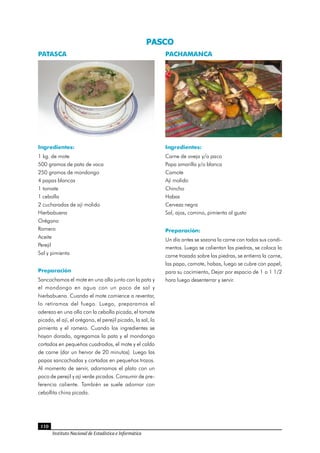 110
Instituto Nacional de Estadística e Informática
PASCO 
PACHAMANCA
Ingredientes:
Carne de oveja y/o paco
Papa amarilla y/o blanca
Camote
Ají molido
Chincho
Habas
Cerveza negra
Sal, ajos, comino, pimienta al gusto
Preparación:
Un día antes se sazona la carne con todos sus condi-
mentos. Luego se calientan las piedras, se coloca la
carne trozada sobre las piedras, se entierra la carne,
las papa, camote, habas, luego se cubre con papel,
para su cocimiento, Dejar por espacio de 1 o 1 1/2
hora luego desenterrar y servir.
PATASCA
Ingredientes:
1 kg. de mote
500 gramos de pata de vaca
250 gramos de mondongo
4 papas blancas
1 tomate
1 cebolla
2 cucharadas de ají molido
Hierbabuena
Orégano
Romero
Aceite
Perejil
Sal y pimienta
Preparación
Sancochamos el mote en una olla junto con la pata y
el mondongo en agua con un poco de sal y
hierbabuena. Cuando el mote comience a reventar,
lo retiramos del fuego. Luego, preparamos el
aderezo en una olla con la cebolla picada, el tomate
picado, el ají, el orégano, el perejil picado, la sal, la
pimienta y el romero. Cuando los ingredientes se
hayan dorado, agregamos la pata y el mondongo
cortados en pequeños cuadrados, el mote y el caldo
de carne (dar un hervor de 20 minutos). Luego las
papas sancochadas y cortadas en pequeños trozos.
Al momento de servir, adornamos el plato con un
poco de perejil y ají verde picados. Consumir de pre-
ferencia caliente. También se suele adornar con
cebollita china picada.
 