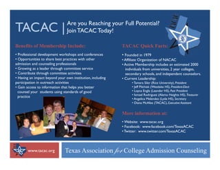TACAC |                         Are you Reaching your Full Potential?
                                Join TACAC Today!

Benefits of Membership Include:                             TACAC Quick Facts:
• Professional development workshops and conferences        • Founded in 1979
• Opportunities to share best practices with other          • Affiliate Organization of NACAC
admission and counseling professionals                      • Active Membership includes an estimated 2000
• Growing as a leader through committee service               individuals from universities, 2 year colleges,
• Contribute through committee activities                     secondary schools, and independent counselors.
                                                                          schools                    counselors
• Having an impact beyond your own institution, including   • Current Leadership:
participation in outreach activities                              • Tamara Siler (Rice University), President
• Gain access to information that helps you better                • Jeff Pilchiek (Westlake HS), President-Elect
  counsel your students using standards of good                   • Loyce Engle (Leander HS), Past President
                                                                  • Ismael Rodriguez (Alamo Heights HS), Treasurer
  practice
      ti
                                                                  • Angelica Melendez (Lytle HS), Secretary
                                                                  • Diana McAfee (TACAC), Executive Assistant


                                                            More information at:
                                                            • Website: www.tacac.org
                                                            • Facebook: www.facebook.com/TexasACAC
                                                            • Twitter: www.twitter.com/TexasACAC




       www.tacac.org           Texas Association yÉÜ College Admission Counseling
 