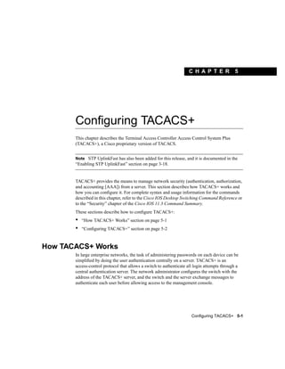 C H A PT ER              5




       Configuring TACACS+
       This chapter describes the Terminal Access Controller Access Control System Plus
       (TACACS+), a Cisco proprietary version of TACACS.


       Note STP UplinkFast has also been added for this release, and it is documented in the
       “Enabling STP UplinkFast” section on page 3-18.


       TACACS+ provides the means to manage network security (authentication, authorization,
       and accounting [AAA]) from a server. This section describes how TACACS+ works and
       how you can conﬁgure it. For complete syntax and usage information for the commands
       described in this chapter, refer to the Cisco IOS Desktop Switching Command Reference or
       to the “Security” chapter of the Cisco IOS 11.3 Command Summary.
       These sections describe how to conﬁgure TACACS+:
       •   “How TACACS+ Works” section on page 5-1
       •   “Conﬁguring TACACS+” section on page 5-2



How TACACS+ Works
       In large enterprise networks, the task of administering passwords on each device can be
       simpliﬁed by doing the user authentication centrally on a server. TACACS+ is an
       access-control protocol that allows a switch to authenticate all login attempts through a
       central authentication server. The network administrator conﬁgures the switch with the
       address of the TACACS+ server, and the switch and the server exchange messages to
       authenticate each user before allowing access to the management console.




                                                                      Configuring TACACS+ 5-1
 