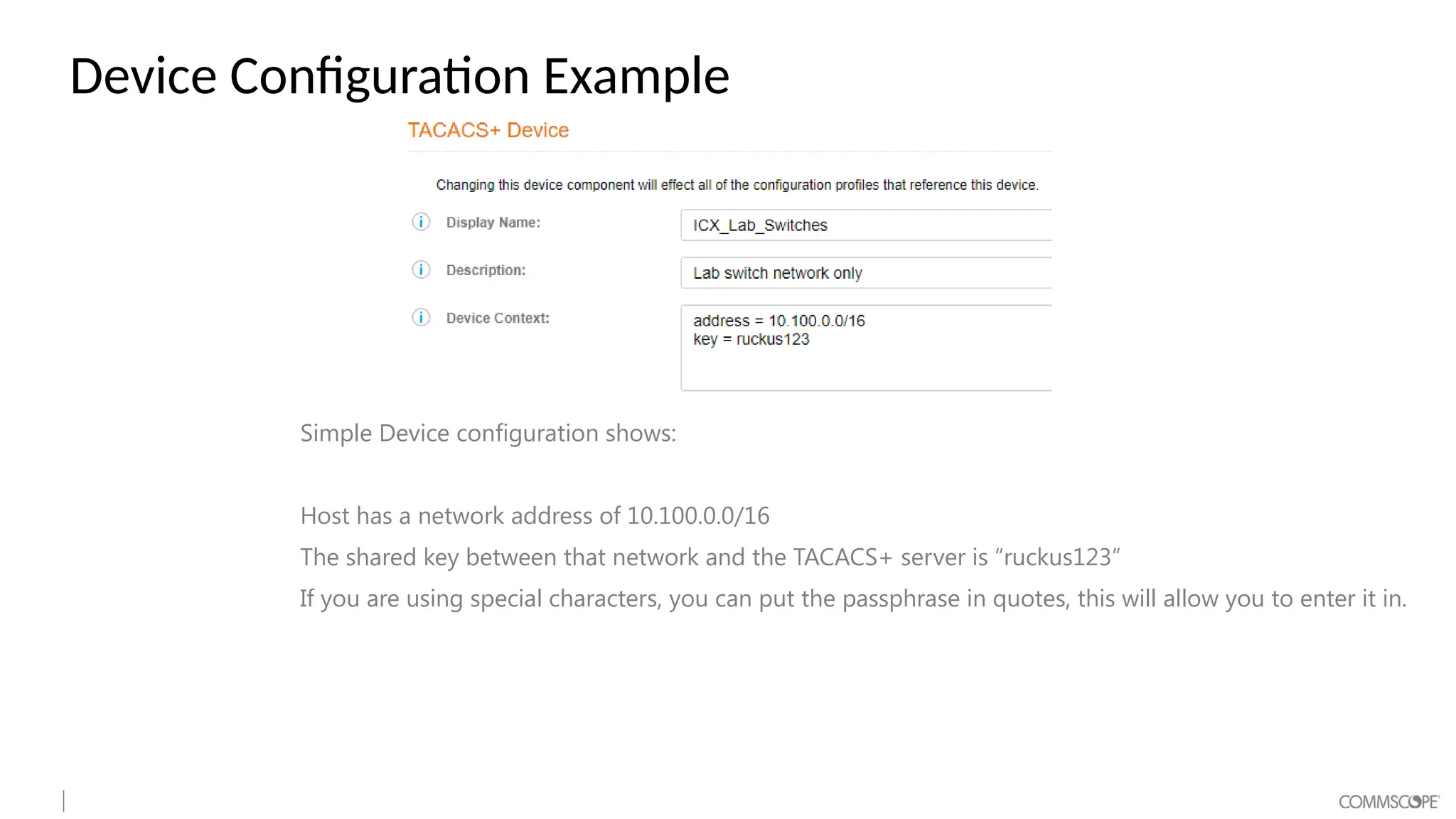 Device Configuration Example
Simple Device configuration shows:
Host has a network address of 10.100.0.0/16
The shared key between that network and the TACACS+ server is “ruckus123”
If you are using special characters, you can put the passphrase in quotes, this will allow you to enter it in.
 