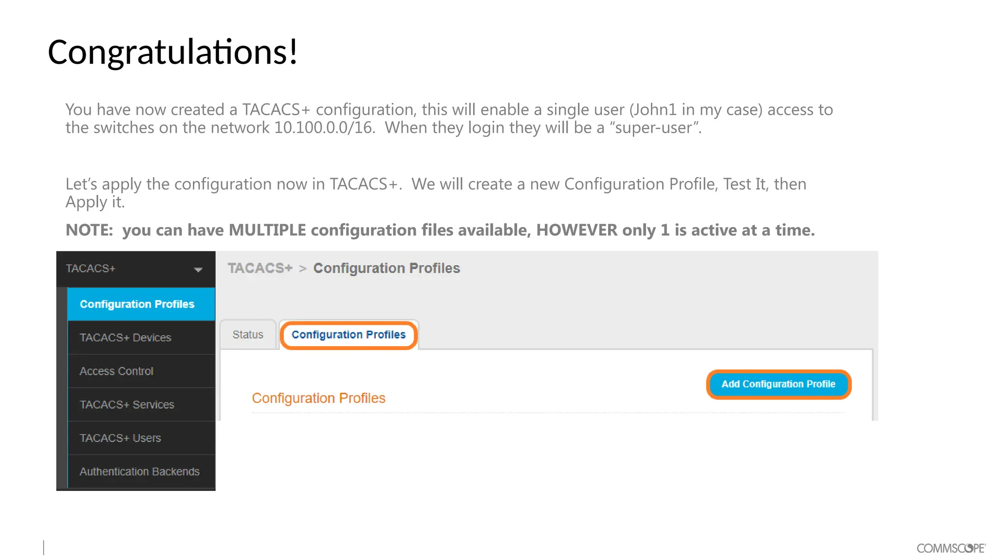 Congratulations!
You have now created a TACACS+ configuration, this will enable a single user (John1 in my case) access to
the switches on the network 10.100.0.0/16. When they login they will be a “super-user”.
Let’s apply the configuration now in TACACS+. We will create a new Configuration Profile, Test It, then
Apply it.
NOTE: you can have MULTIPLE configuration files available, HOWEVER only 1 is active at a time.
 