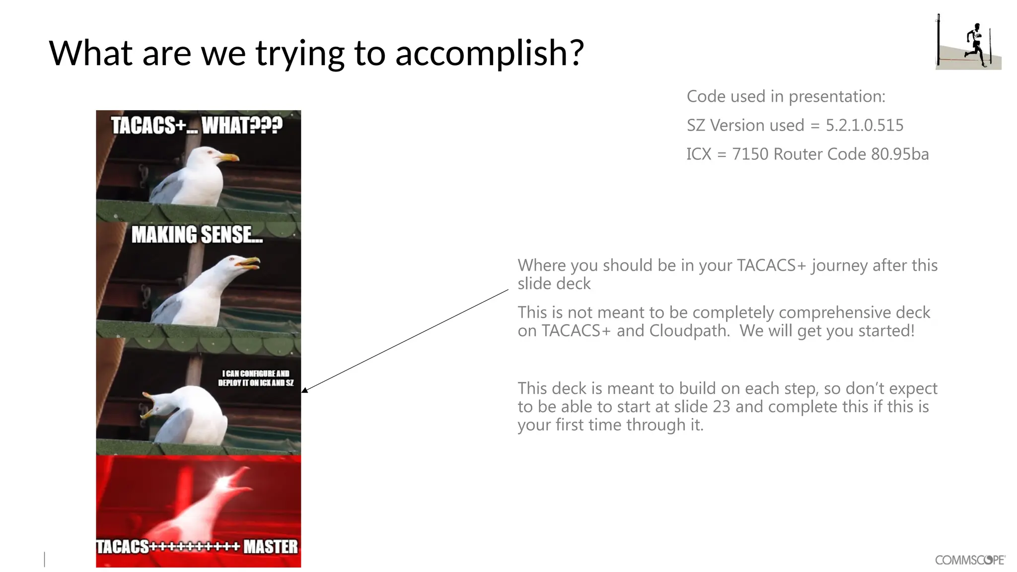What are we trying to accomplish?
Where you should be in your TACACS+ journey after this
slide deck
This is not meant to be completely comprehensive deck
on TACACS+ and Cloudpath. We will get you started!
This deck is meant to build on each step, so don’t expect
to be able to start at slide 23 and complete this if this is
your first time through it.
Code used in presentation:
SZ Version used = 5.2.1.0.515
ICX = 7150 Router Code 80.95ba
 