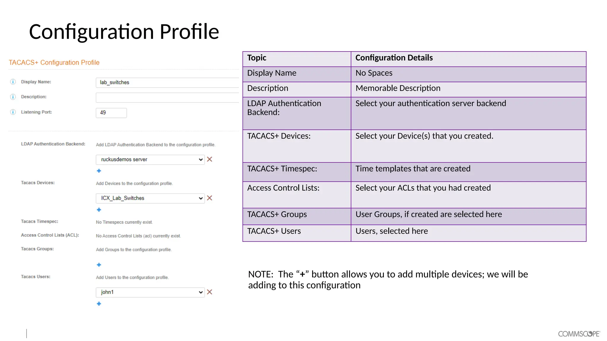 Configuration Profile
Topic Configuration Details
Display Name No Spaces
Description Memorable Description
LDAP Authentication
Backend:
Select your authentication server backend
TACACS+ Devices: Select your Device(s) that you created.
TACACS+ Timespec: Time templates that are created
Access Control Lists: Select your ACLs that you had created
TACACS+ Groups User Groups, if created are selected here
TACACS+ Users Users, selected here
NOTE: The “+” button allows you to add multiple devices; we will be
adding to this configuration
 