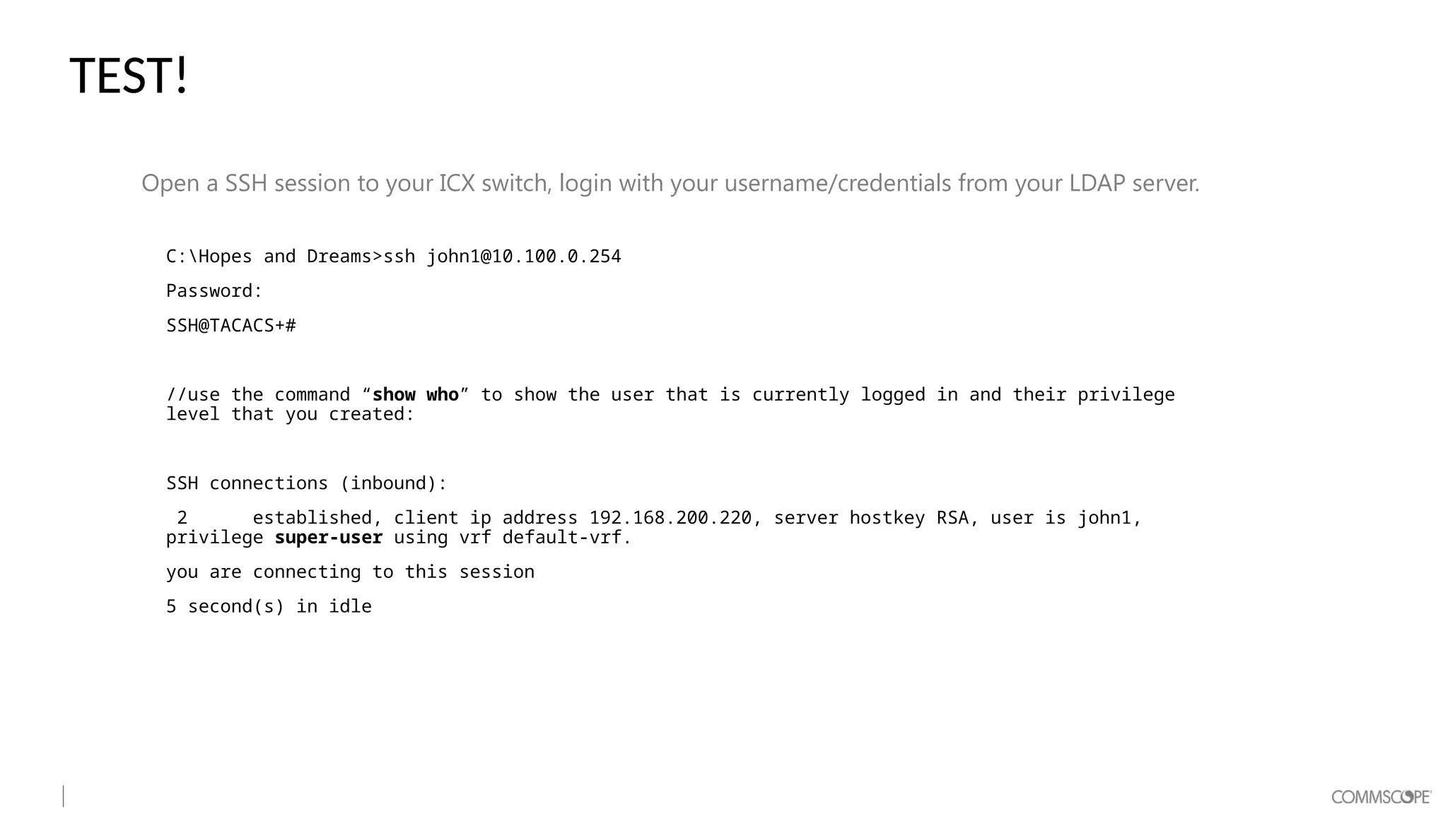 TEST!
Open a SSH session to your ICX switch, login with your username/credentials from your LDAP server.
C:Hopes and Dreams>ssh john1@10.100.0.254
Password:
SSH@TACACS+#
//use the command “show who” to show the user that is currently logged in and their privilege
level that you created:
SSH connections (inbound):
2 established, client ip address 192.168.200.220, server hostkey RSA, user is john1,
privilege super-user using vrf default-vrf.
you are connecting to this session
5 second(s) in idle
 