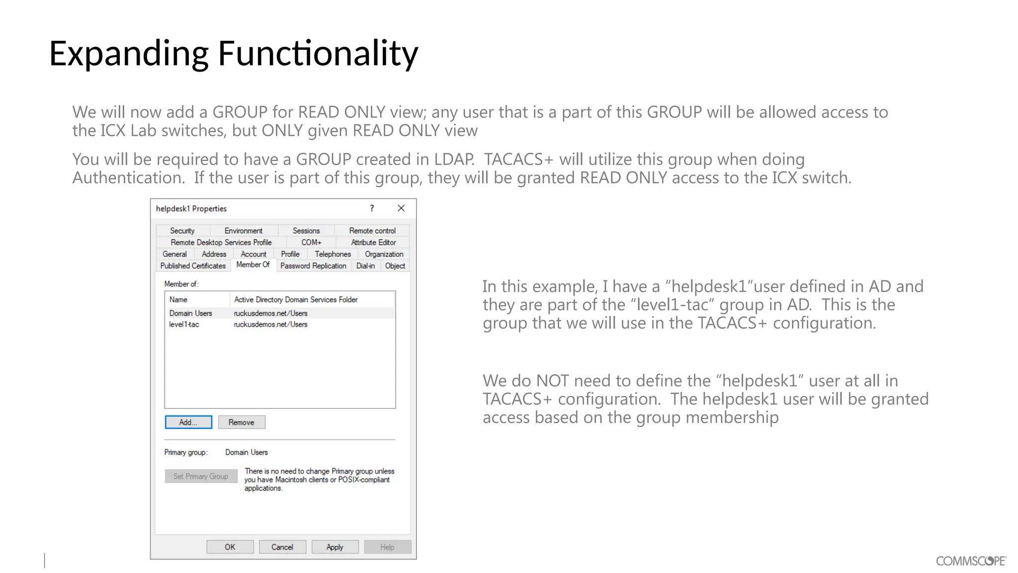 Expanding Functionality
We will now add a GROUP for READ ONLY view; any user that is a part of this GROUP will be allowed access to
the ICX Lab switches, but ONLY given READ ONLY view
You will be required to have a GROUP created in LDAP. TACACS+ will utilize this group when doing
Authentication. If the user is part of this group, they will be granted READ ONLY access to the ICX switch.
In this example, I have a “helpdesk1”user defined in AD and
they are part of the “level1-tac” group in AD. This is the
group that we will use in the TACACS+ configuration.
We do NOT need to define the “helpdesk1” user at all in
TACACS+ configuration. The helpdesk1 user will be granted
access based on the group membership
 