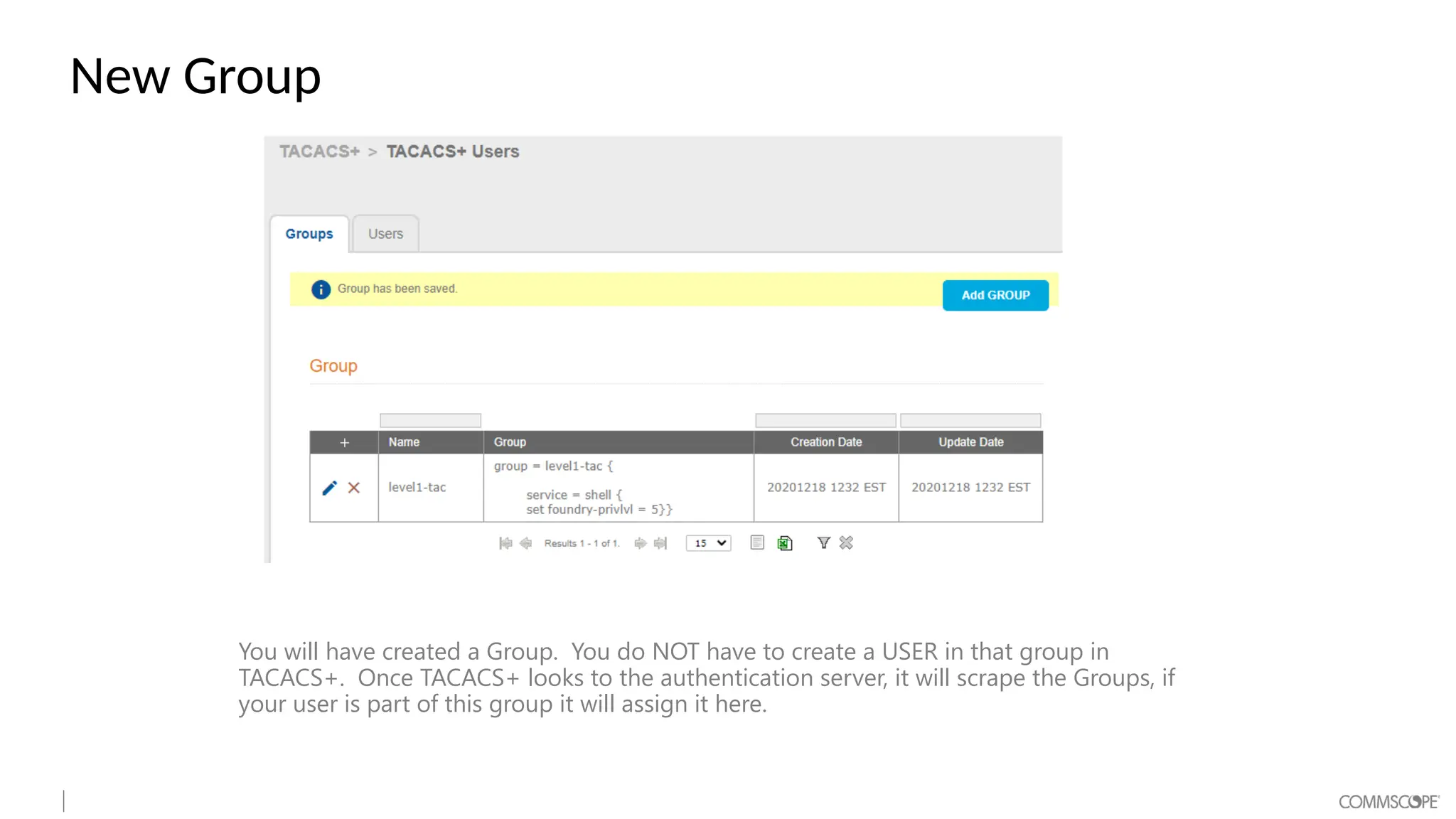 New Group
You will have created a Group. You do NOT have to create a USER in that group in
TACACS+. Once TACACS+ looks to the authentication server, it will scrape the Groups, if
your user is part of this group it will assign it here.
 