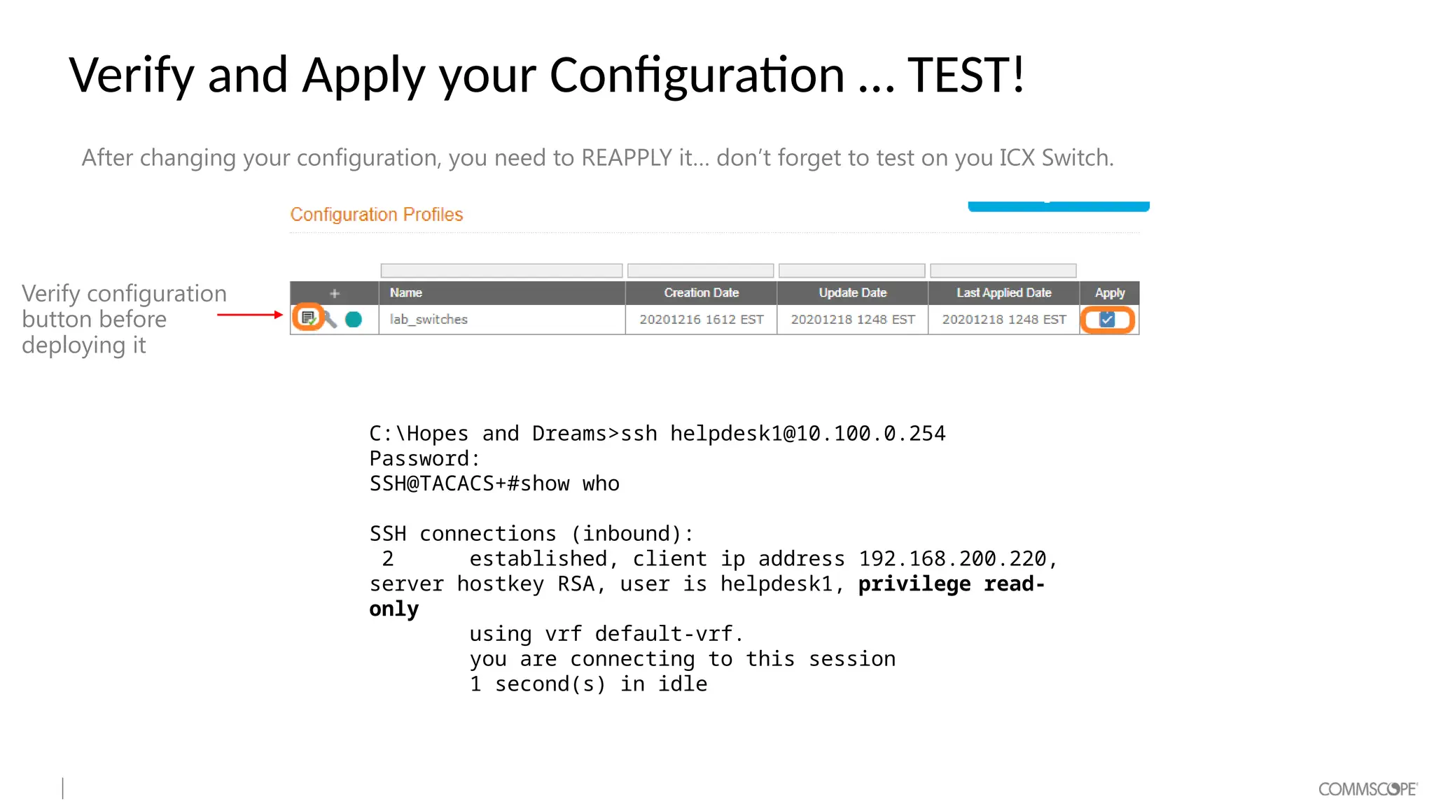 Verify and Apply your Configuration … TEST!
After changing your configuration, you need to REAPPLY it… don’t forget to test on you ICX Switch.
C:Hopes and Dreams>ssh helpdesk1@10.100.0.254
Password:
SSH@TACACS+#show who
SSH connections (inbound):
2 established, client ip address 192.168.200.220,
server hostkey RSA, user is helpdesk1, privilege read-
only
using vrf default-vrf.
you are connecting to this session
1 second(s) in idle
Verify configuration
button before
deploying it
 