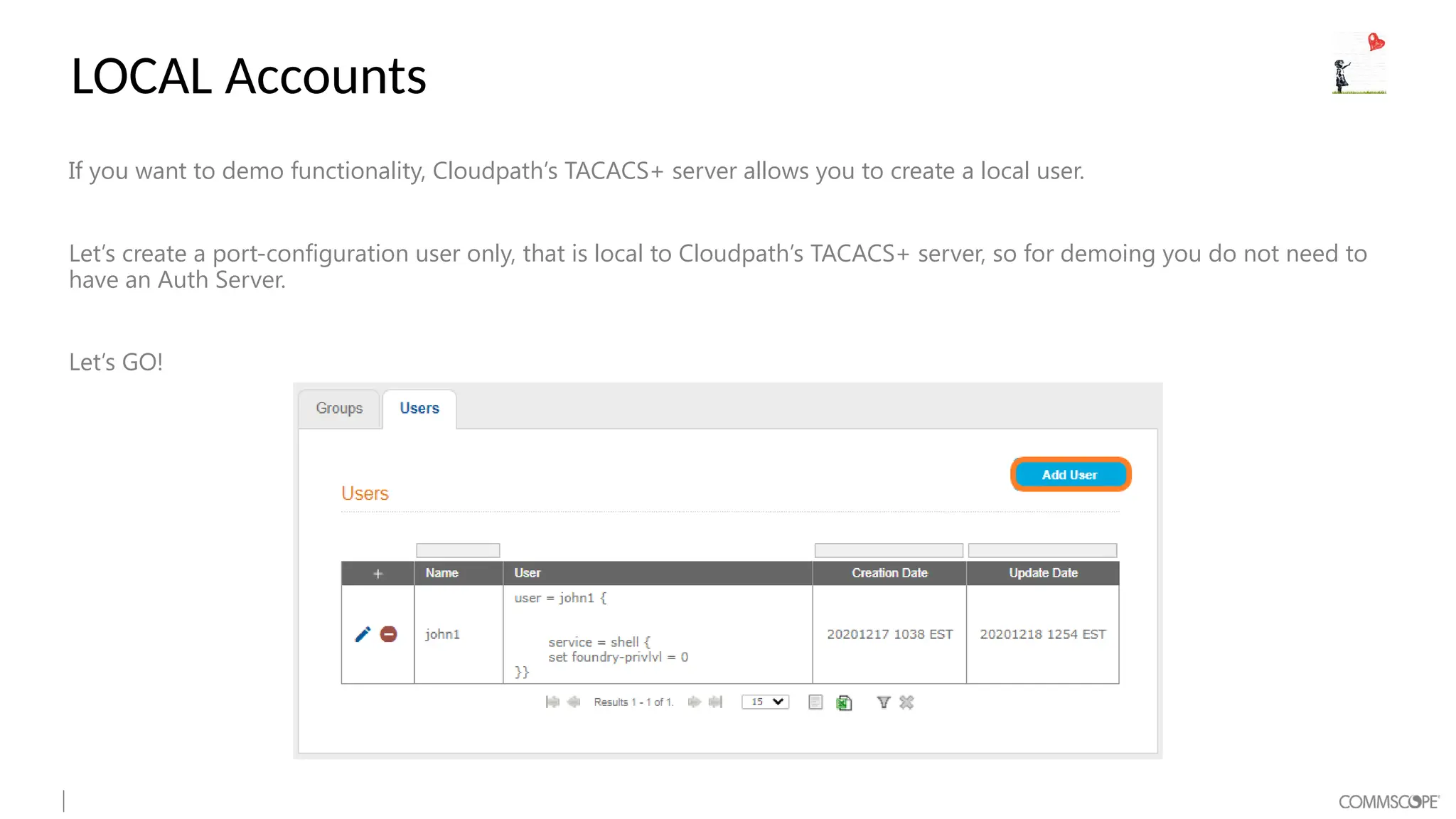 LOCAL Accounts
If you want to demo functionality, Cloudpath’s TACACS+ server allows you to create a local user.
Let’s create a port-configuration user only, that is local to Cloudpath’s TACACS+ server, so for demoing you do not need to
have an Auth Server.
Let’s GO!
 