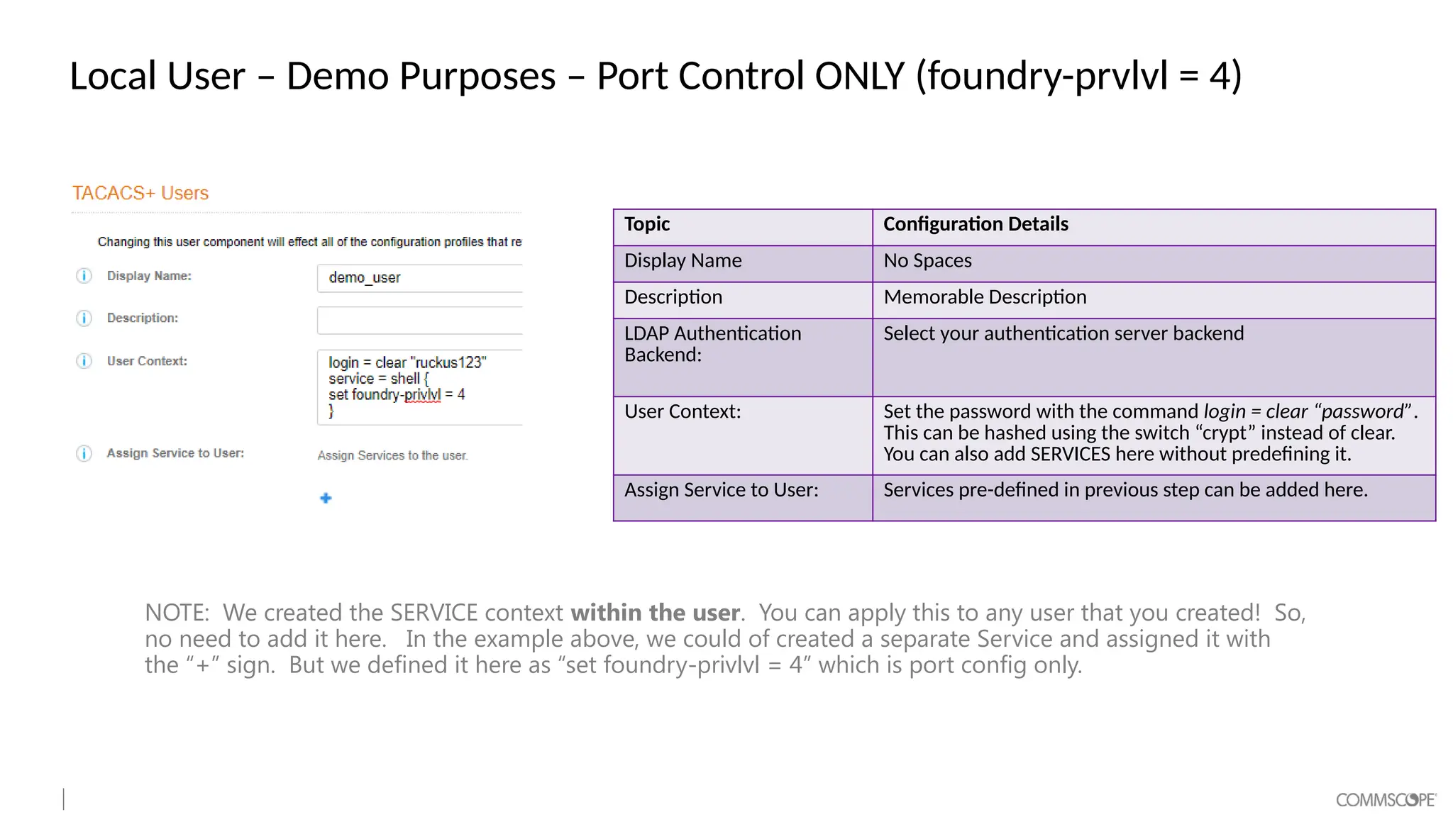 Local User – Demo Purposes – Port Control ONLY (foundry-prvlvl = 4)
Topic Configuration Details
Display Name No Spaces
Description Memorable Description
LDAP Authentication
Backend:
Select your authentication server backend
User Context: Set the password with the command login = clear “password”.
This can be hashed using the switch “crypt” instead of clear.
You can also add SERVICES here without predefining it.
Assign Service to User: Services pre-defined in previous step can be added here.
NOTE: We created the SERVICE context within the user. You can apply this to any user that you created! So,
no need to add it here. In the example above, we could of created a separate Service and assigned it with
the “+” sign. But we defined it here as “set foundry-privlvl = 4” which is port config only.
 