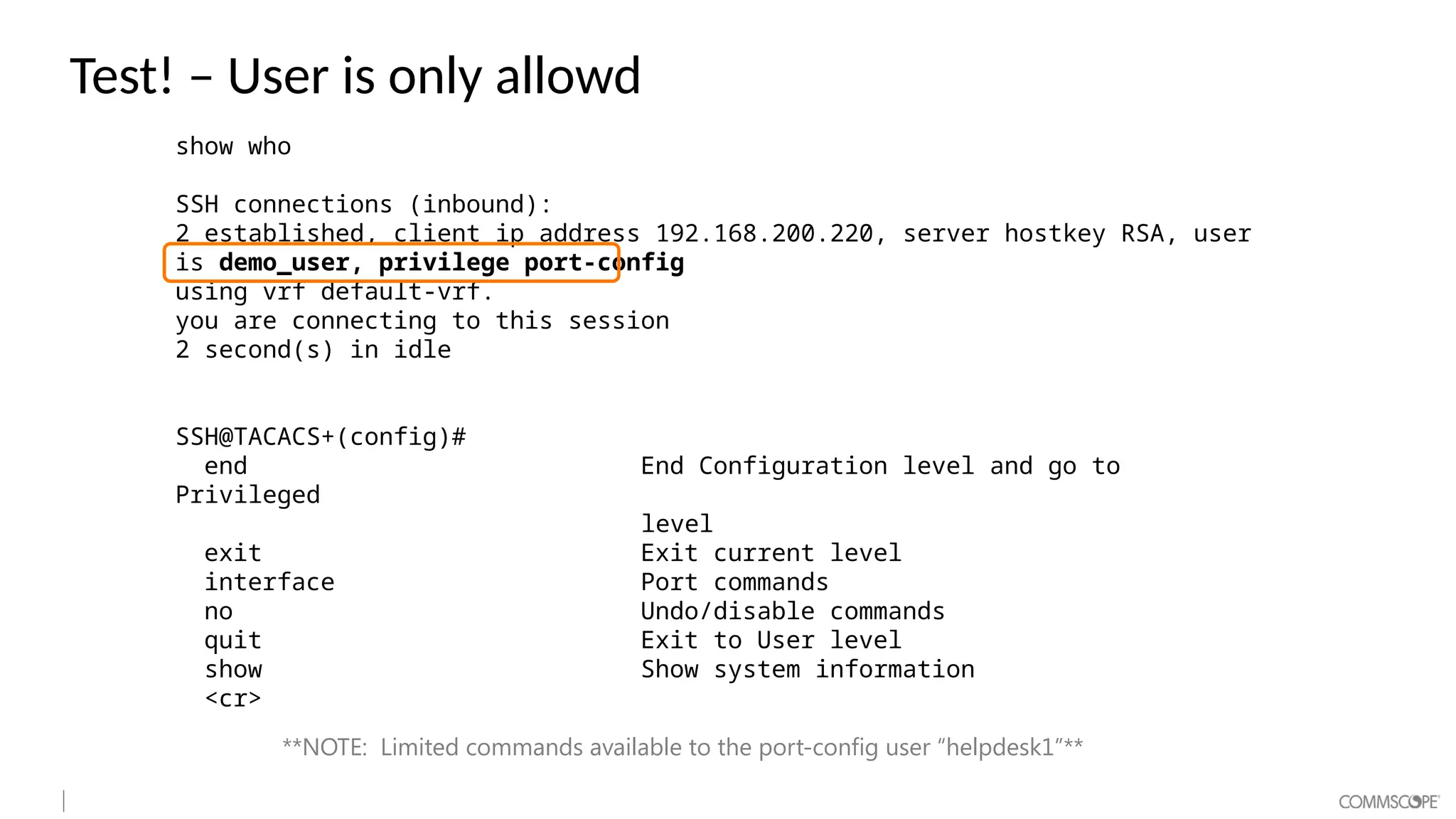 Test! – User is only allowd
show who
SSH connections (inbound):
2 established, client ip address 192.168.200.220, server hostkey RSA, user
is demo_user, privilege port-config
using vrf default-vrf.
you are connecting to this session
2 second(s) in idle
SSH@TACACS+(config)#
end End Configuration level and go to
Privileged
level
exit Exit current level
interface Port commands
no Undo/disable commands
quit Exit to User level
show Show system information
<cr>
**NOTE: Limited commands available to the port-config user “helpdesk1”**
 