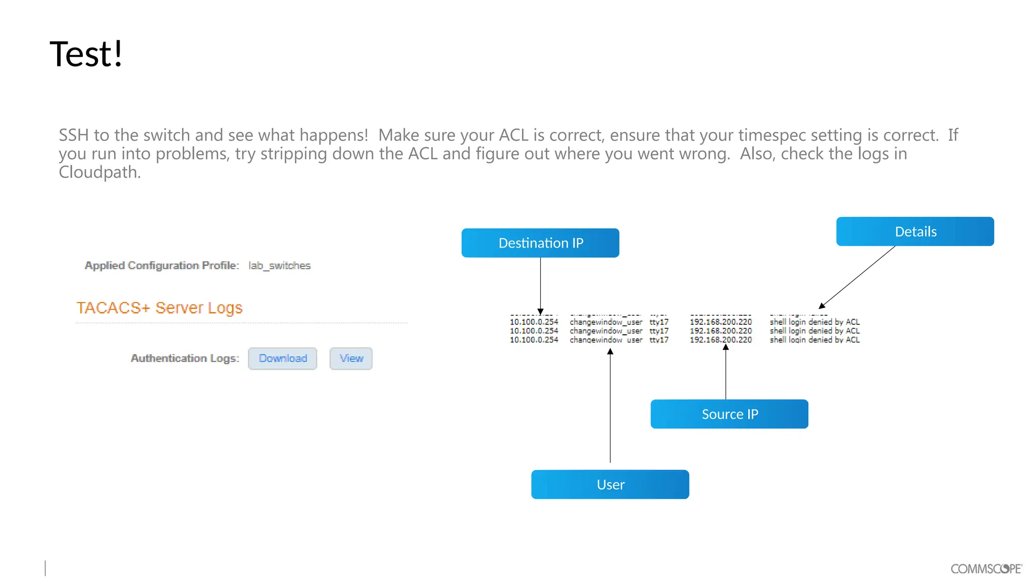 Test!
SSH to the switch and see what happens! Make sure your ACL is correct, ensure that your timespec setting is correct. If
you run into problems, try stripping down the ACL and figure out where you went wrong. Also, check the logs in
Cloudpath.
Destination IP
User
Source IP
Details
 